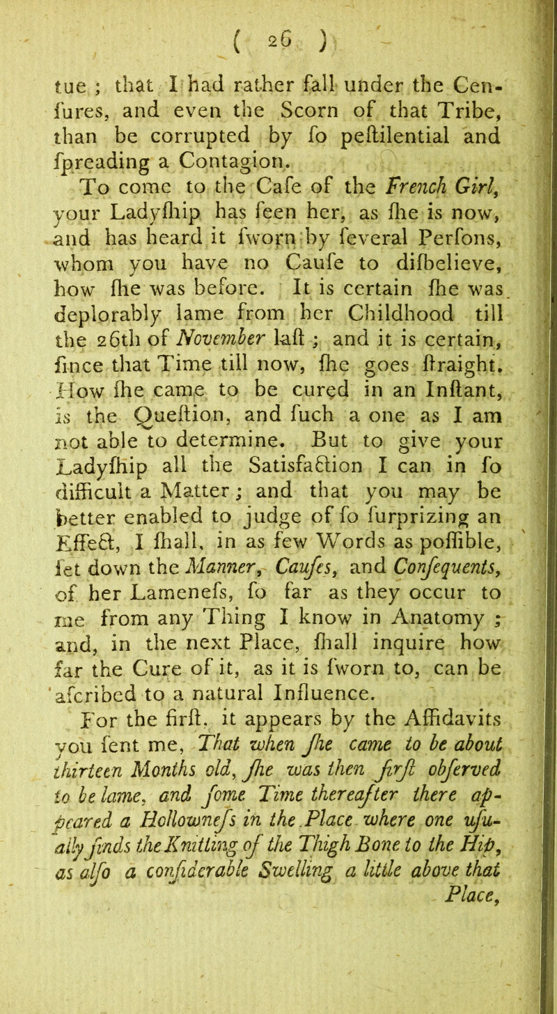 tue ; that I had rather fall under the Cen- fures, and even the Scorn of that Tribe, than be corrupted by fo peftilential and fpreading a Contagion, To come to the Cafe of the French Girl, your Ladyfliip has feen her, as flie is now, and has heard it fworn by feveral Perfons, whom you have no Caufe to difbelieve, how file was before. It is certain fhe was deplorably lame from her Childhood till the 26th of November laft ; and it is certain, fince that Time till now, fhe goes ftraight. How fhe came to be cur^d in an Inftant, is the Queftion, and fuch a one as I am not able to determine. But to give your Ladyfhip all the Satisfaflion I can in fo difficult a Matter; and that you may be better enabled to judge of fo furprizing an EffeQ:, I fliall, in as few Words as poffible, fet down the Manner,- Caufes, and Confequents, of her Lamenefs, fo far as they occur to me from any Thing I know in Anatomy ; and, in the next Place, fiiall inquire how far the Cure of it, as it is fworn to, can be 'aferibed to a natural Influence. For the firft. it appears by the Affidavits vou fent me, That when jhe came to be about thirteen Months old, Jhe was then Jrjl obferved to he lame, and feme Time thereajter there ap- peared a Hollownejs in the.Place where one vfu- aily finds the Knitting of the Thigh Bone to the Hip, as alfo a confiderabk Swelling a little above that Place,