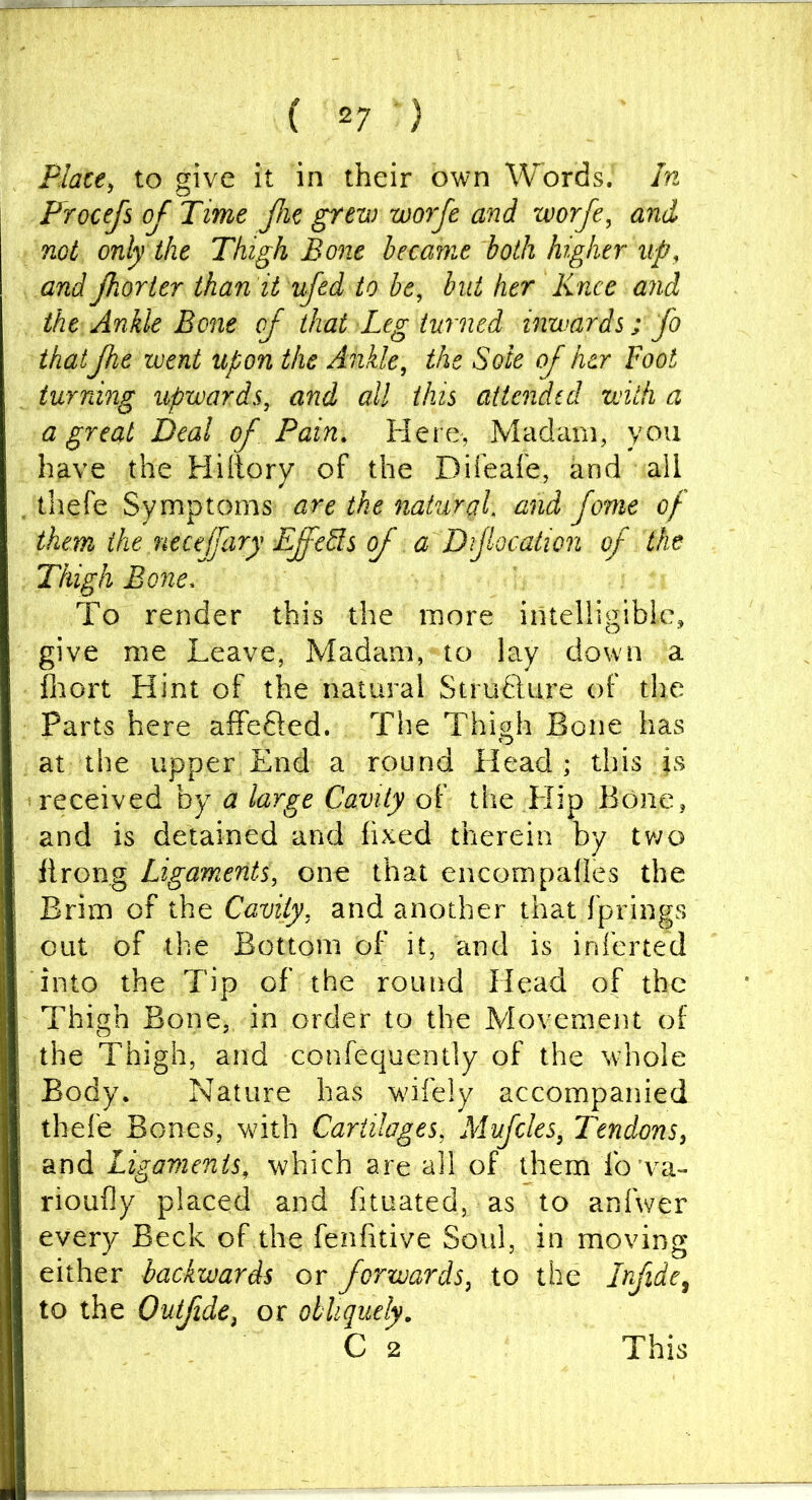 Place^ to give it in their own Words. In Frocefs oj Time Jhe grew worfe and worfe^ and not only the Thigh Bone became both higher up, and Jhorier ihan it ufed to be, but her Knee and the Ankle Bone of that Leg turned inwards; fo that Jhe went upon the Ankle, the Sole of her Foot turning upwards, and all this attended with a a great Deal of Pain, Here, Madam, you have the Hiltory of the Difeafe, and all tliefe Symptoms are the natural, and fame of them the necejfary EffeSts of a Difocation of the Thigh Bone. To render this the more intelligible, give me Leave, Madam, to la.y down a ihort Hint of the natural Strufture of the Parts here afFefted. The Thigh Bone has at the upper End a round Head; this is 'received by a large Cavity of the Hip Bone, and is detained and fixed therein by two flrong Ligaments, one that encompafies the Brim of the Cavity, and another that fprings out of the Bottom of it, and is inferted into the Tip of the round Head of the Thigh Bone, in order to the Movement of the Thigh, and confequently of the whole Body. Nature has wifely accompanied thefe Bones, with Cartilages, Mufcles, Tendons, and Ligaments, which are all of them fo va- rioufly placed and fituated, as to anfwer every Beck of the fenfitive Soul, in moving either backwards or forwards, to the Irfide^ to the Outfide, or obliquely. C 2 This