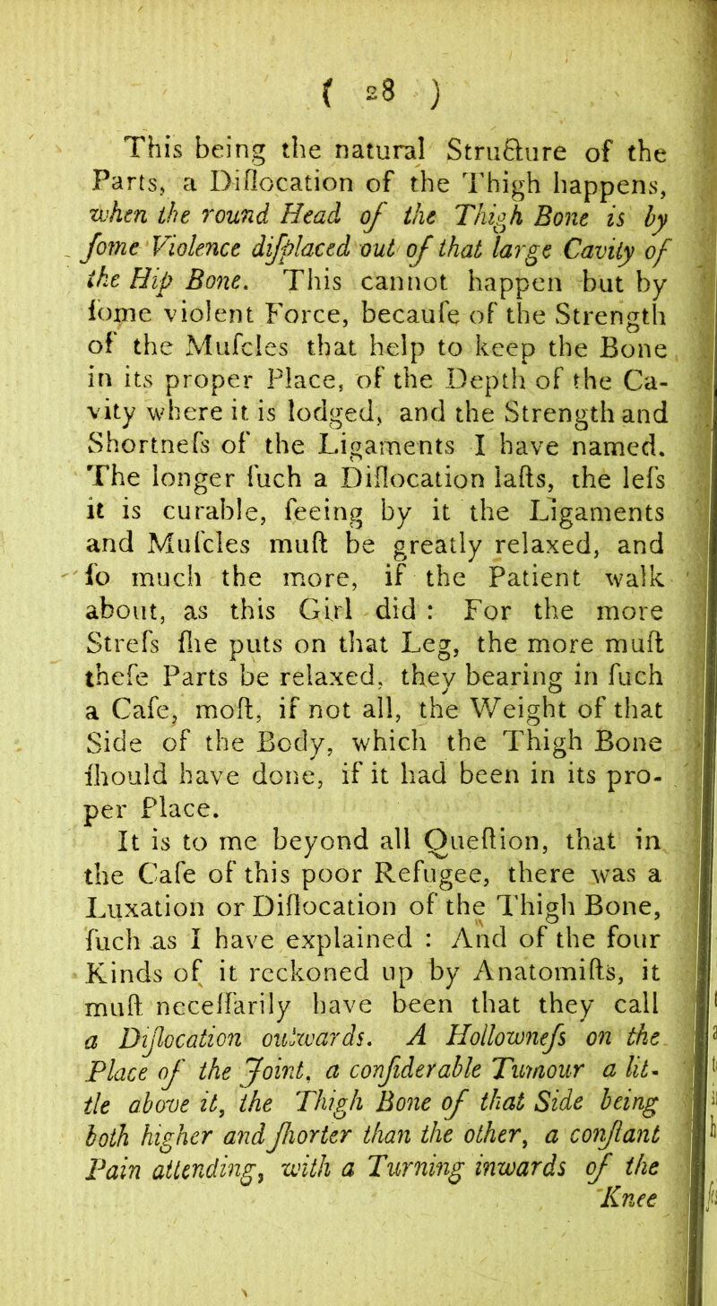 This being the natural Struflure of the Parts, a Diflocation of the Thigh happens, •uihm the round Head of the Thigh Bone is by fome Violence difplaced out of that large Cavity of the Hip Bone. This cannot happen but by fome violent Force, becaufe of the Strength of the Mufdes that help to keep the Bone in its proper Place, of the Depth of the Ca- vity where it is lodged, and the Strength and Shortnefs of the Ligaments I have named. The longer fuch a Diflocation lafts, the lefs it is curable, feeing by it the Ligaments and Mufcles muft be greatly relaxed, and fo much the more, if the Patient walk about, as this Girl did : For the more Strefs file puts on that Leg, the more mull thefe Parts be relaxed, they bearing in fuch a Cafe, moft, if not all, the Weight of that Side of the Body, which the Thigh Bone fhould have done, if it had been in its pro- per Place. It is to me beyond all Queftion, that in the Cafe of this poor Refugee, there was a Luxation or Diflocation of the Thigh Bone, fuch as I have explained : And of the four Kinds of it reckoned up by Anatomifts, it muft neceffarily have been that they call a Diflocation oulzvards. A Hollownefs on the Place of the Joint, a confiderable Tumour a lit. tie above it, the Thigh Bone of that Side being both higher andfhorter than the other, a confant Pain attending, with a Turning inwards of the 'Knee