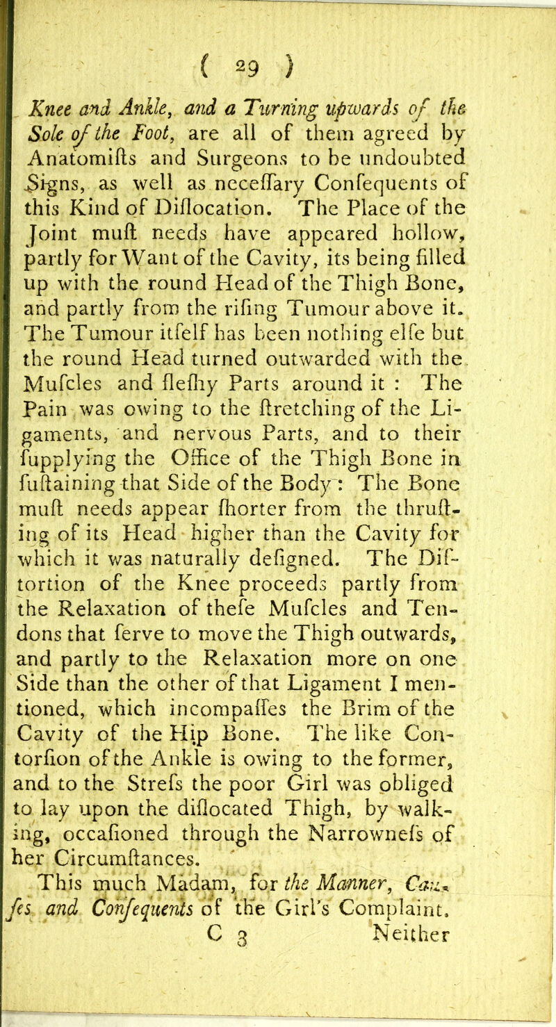 Knee and Ankle, and a Turning upwards of the Sole of the Foot, are all of them agreed by Anatomifts and Surgeons to be undoubted ^hgns, as well as neceffary Confequents of this Kind of Diflocatipn, The Place of the Joint mull needs have appeared hollow, partly for Want of the Cavity, its being filled up with the round Plead of the Thigh Bone, and partly from the rifing Tumour above it. The Tumour itfelf has been nothing elfe but the round Plead turned outwarded with the Mufcles and flelliy Parts around it : The Pain was owing to the ftretching of the Li- gaments, and nervous Parts, and to their fupplying the Office of the Thigh Bone in fuftaining that Side of the Body': The Bone mull needs appear ffiorter from the thrall- ing of its Head higher than the Cavity for which it was naturally defigned. The Dif- tortion of the Knee proceeds partly from the Relaxation of thefe Mufcles and Ten- dons that ferve to move the Thigh outwards, and partly to the Relaxation more on one Side than the other of that Ligament I men- tioned, which incompaffes the Brim of the Cavity of the Plip Bone, The like Con- torlion of the Ankle is owing to the former, and to the Strefs the poor Girl was obliged to lay upon the dillocated Thigh, by walk- ing, occalioned through the Narrownefs of her Circumftances. This much Mbididim, Tax the Manner, fes and Consequents of IHe GirPs Complaint. C 3 Neither