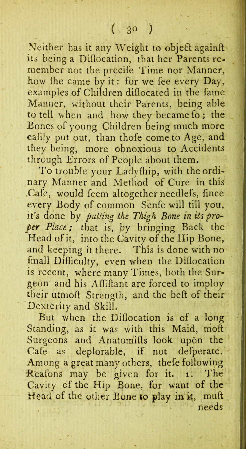 Neither has it any Weight to objeft againft its being a Diflocation, that her Parents re- member not the precife Time nor Manner, how fhe came by it: for we fee every Day, examples of Children diflocated in the fame Manner, without their Parents, being able to tell when and how they became fo; the Bones of young Children being much more eafily put out, than thofe come to Age, and they being, more obnoxious to Accidents through Errors of People about them. To trouble your Ladydiip, with the ordi- nary Manner and Method of Cure in this .Cafe, would feem altogether needlefs, fince every Body of common Senfe will till you, it’s done hy putting the Thigh Bone in impro- per Place; that is, by bringing Back the Head of it, into the Cavity of the Hip Bone, and keeping it there. This is done with no Imall Difficulty, even when the Diflocation is recent, where many Times, both the Sur- geon and his Affiftant are forced to imploy their utmofl Strength, and the belt of their Dexterity and Skill. But when the Diflocation is of a long Standing, as it was with this Maid, nioft Surgeons and Anatomilts look upon the Cafe as deplorable, if not defperate. Among a great many others, thefe following Beafons may be given for it. i. The Cavity of the Hip Bone, for want of the Head of the other Bone to play in k, mull needs