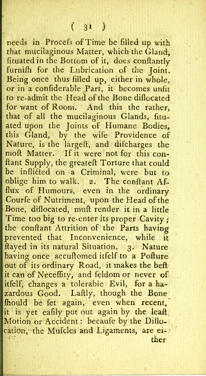 ( 3> ) needs in Procefs of Time be filled up with that mucilaginous Matter, which the Gland, fituatedin the Bottom of it, does conftantly furnifli for the Lubrication of the Joint. Being once thus filled up, either in whole, or in a confiderable Part, it becomes unfit to re-admit the Head of the Bone diflocated for want of Room. And this the rather, that of all the mucilaginous Glands, fitu- ated upon the Joints of Humane Bodies, this Gland, by the wife Providence of Nature, is the largefl, and difcharges the moft Matter. If it were not fqr this con- ftant Supply, the greatefi: Torture that could be infliOied on a Criminal, were but to oblige him to walk, 2. The conftant Af- flux of Humours, even in the ordinary Courfe of Nutriment, upon the Head of the Bone, diflocated, muft render it in a little Time too big to re-enter its proper Cavity; the conftant Attrition of the Parts having prevented that Inconvenience, while it ftayed in its natural Situation. 3. Nature having once accuftomed itfelf to a Pofture out of its ordinary Road, it makes the beft it can of Neceflity, and feldom or never of itfelf, changes a tolerable Evil, for a ha- zardous Good. Laftly, though the Bone fhould be fet again, even when recent, it is yet eafily put out again by the leaft Motion or Accident: becaufe by the Diflo- cation, the Mufcles and Ligaments, are ei- ther