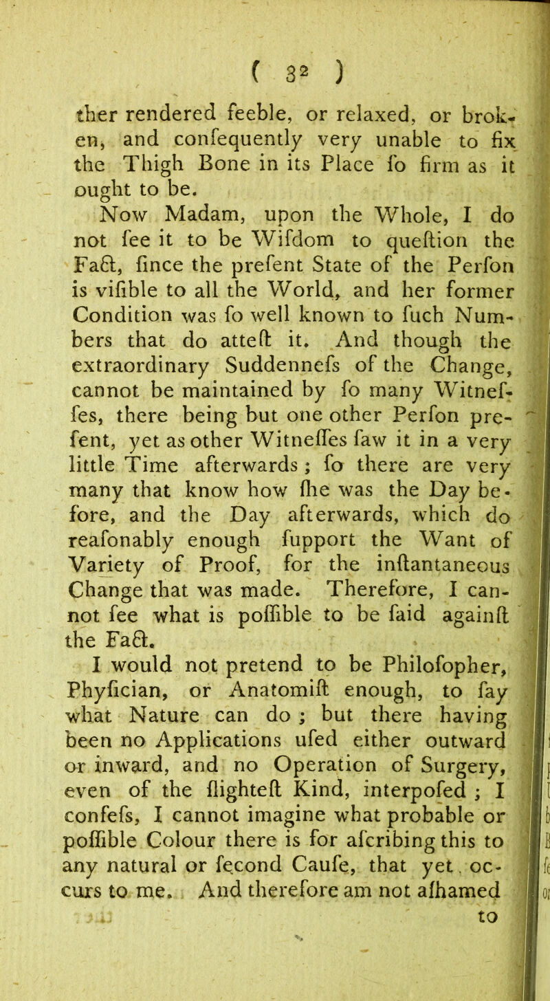 ther rendered feeble, or relaxed, or brok- enj and confequently very unable to fix the Thigh Bone in its Place fo firm as it ought to be. Now Madam, upon the Whole, I do not fee it to be Wifdom to queftion the Faft, fince the prefent State of the Perfon is vifible to all the World, and her former Condition was fo well known to fuch Num- bers that do attefl: it. And though the extraordinary Suddennefs of the Change, cannot be maintained by fo many Witnefr fes, there being but one other Perfon pre- fent, yet as other WitnelTes faw it in a very little Time afterwards; fo there are very many that know how fhe was the Day be- fore, and the Day afterwards, which do reafonably enough fupport the Want of Variety of Proof, for the inftantaneous Change that was made. Therefore, I can- not fee what is poffible to be faid againft the Fa6l. I would not pretend to be Philofopher, Phyfician, or Anatomift enough, to fay what Nature can do; but there having been no Applications ufed either outward or inward, and no Operation of Surgery, even of the flighteft Kind, interpofed ; I confefs, I cannot imagine what probable or polfible Colour there is for afcribing this to any natural or fqcond Caufe, that yet oc- curs to me. And therefore am not alhamed to