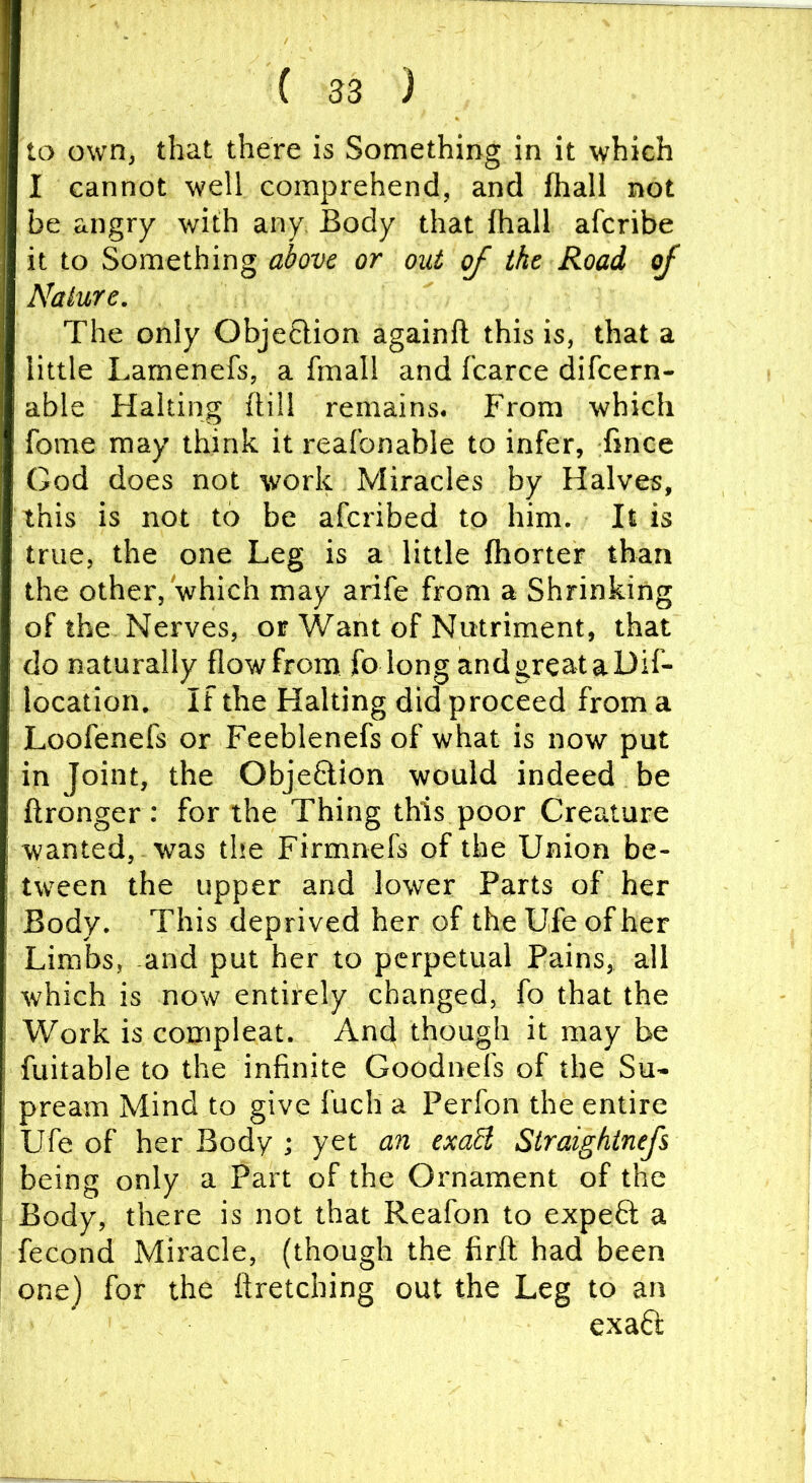 to own, that there is Something in it which I cannot well comprehend, and lhall not be angry with any Body that lhall afcribe it to Something ahve or out of the Road of Nature. The only Obje6Hon againft this is, that a little Lamenefs, a fmall and fcarce difcern- able Halting ftill remains. From which fome may think it reafbnable to infer, fince God does not work Miracles by Halves, this is not to be afcribed to him. It is true, the one Leg is a little Ihorter than the other, which may arife from a Shrinking of the Nerves, or Want of Nutriment, that do naturally flow from fo long and great a Dif- location. If the Halting did proceed from a Loofenefs or Feeblenefs of what is now put in Joint, the ObjeSlion would indeed be ftronger: for the Thing this poor Creature wanted, was the Firmnefs of the Union be- tween the upper and lower Parts of her Body. This deprived her of theUfeofher Limbs, and put her to perpetual Pains, all which is now entirely changed, fo that the Work is compleat. And though it may be fuitable to the infinite Goodnefs of the Su- pream Mind to give lucli a Perfon the entire Ufe of her Body ■, yet an exoB Straightnefs being only a Part of the Ornament of the Body, there is not that Reafon to expeft a fecond Miracle, (though the firft had been one) for the ttretching out the Leg to an exaft