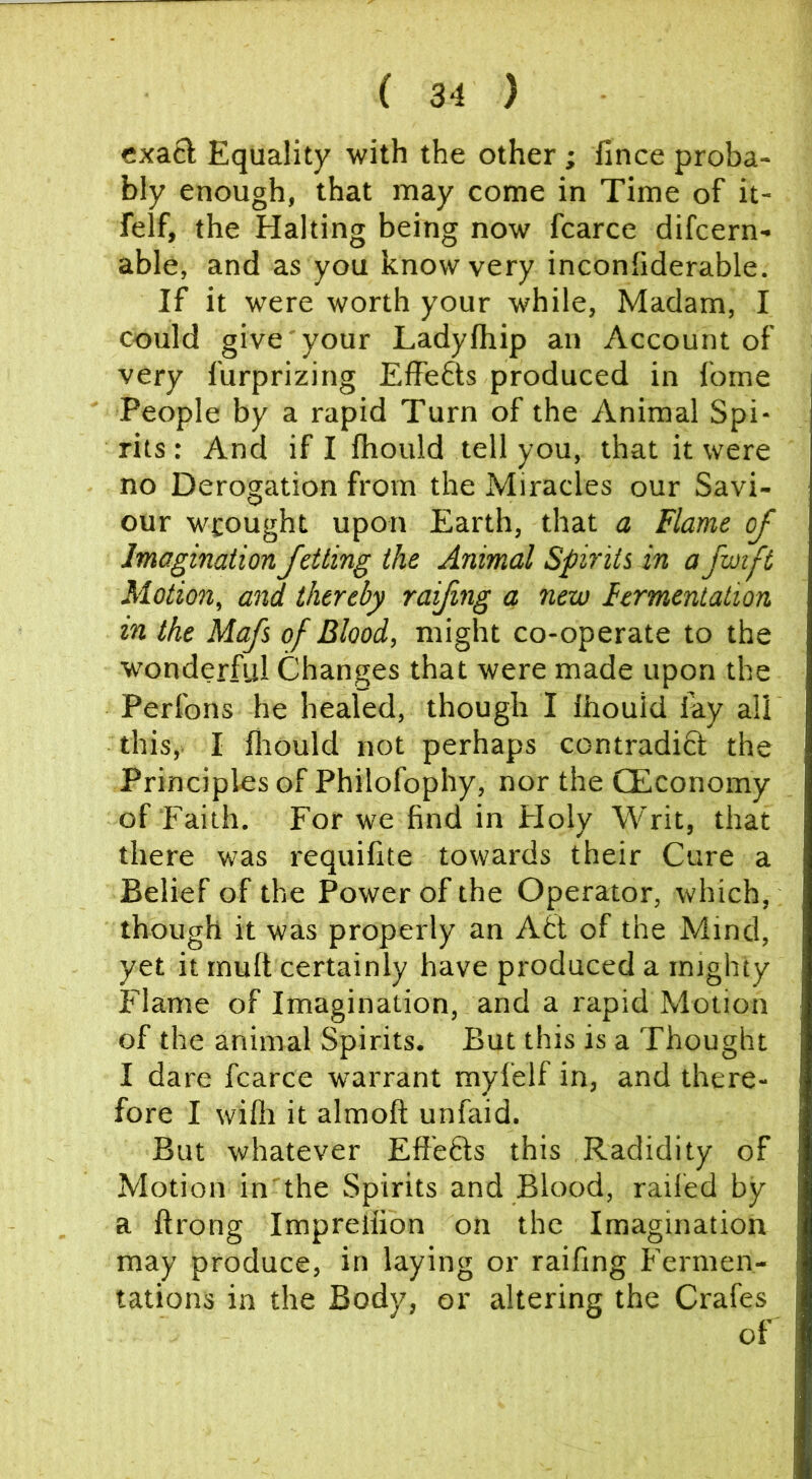 exacb Equality with the other; fince proba- bly enough, that may come in Time of it- felf, the Halting being now fcarce difcern- able, and as you know very inconfiderable. If it were worth your while, Madam, I could give your Ladyfhip an Account of very furprizing Effefts produced in fome People by a rapid Turn of the Animal Spi- rits : And if I fhould tell you, that it were no Derogation from the Miracles our Savi- our wrought upon Earth, that a Flame of Imagination Jetting the Animal Spirits in a fmft Motion, and thereby raifing a new Fermentation in the Mafs of Blood, might co-operate to the wonderful Changes that were made upon the Perfons he healed, though I Ihouid lay all this,. I fliould not perhaps contradiH the Principles of Philofophy, nor the CEconomy of Faith. For we find in Floly Writ, that there was requifite towards their Cure a Belief of the Power of the Operator, which, though it was properly an A6t of the Mind, yet it tnuft certainly have produced a mighty Flame of Imagination, and a rapid Motion of the animal Spirits. But this is a Thought I dare fcarce warrant myfelf in, and there- fore I willi it almoft unfaid. But whatever Eft'eHs this Radidity of Motion in'the Spirits and Blood, railed by a ftrong Imprellion on the Imagination may produce, in laying or raifing Fermen- tations in the Body, or altering the Crafes