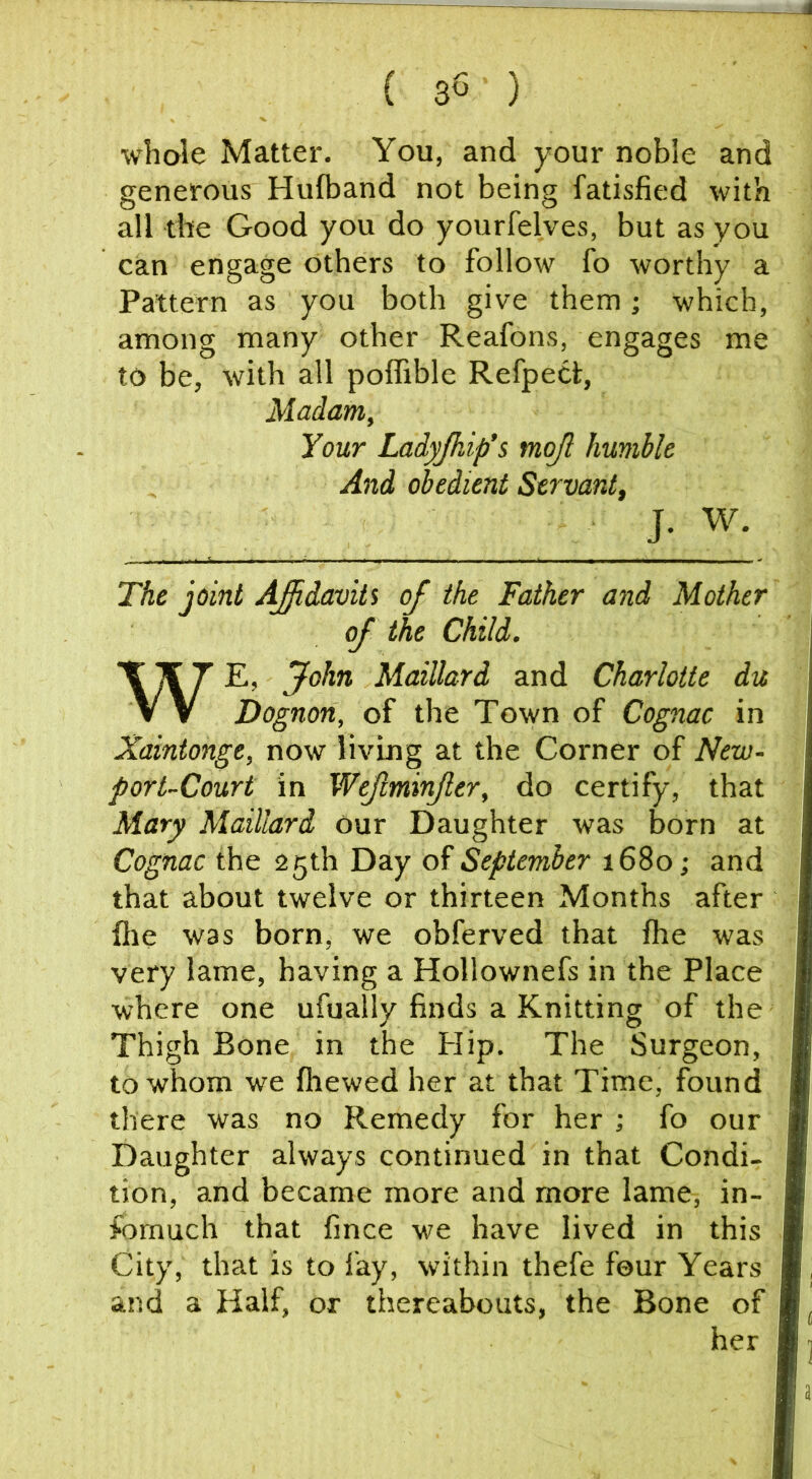 ( ) whole Matter. You, and your noble and generous Hulband not being fatisfied with all tite Good you do yourfelves, but as you can engage others to follow fo worthy a Pattern as you both give them; which, among many other Reafons, engages me to be, with all poffible RefpeCt, Madam, Your Ladyjhip’s mojl humble And obedient Servant, J. W. The joint AJidaviii of the Father and Mother of the Child. WE, John Maillard and Charlotte du Dognon, of the Town of Cognac in Xaintonge, now living at the Corner of New- port-Court in Wefminfer, do certify, that Mary Maillard our Daughter was born at Cognac the 25th Day of September 1680; and that about twelve or thirteen Months after file was born, we obferved that fhe was very lame, having a Hollownefs in the Place where one ufually finds a Knitting of the Thigh Bone in the Flip. The Surgeon, to whom we fliewed her at that Time, found there was no Remedy for her ; fo our Daughter always continued in that Condi- tion, and became more and more lame, in- fomuch that fince we have lived in this City, that is to fay, within thefe four Years and a Half, or thereabouts, the Bone of