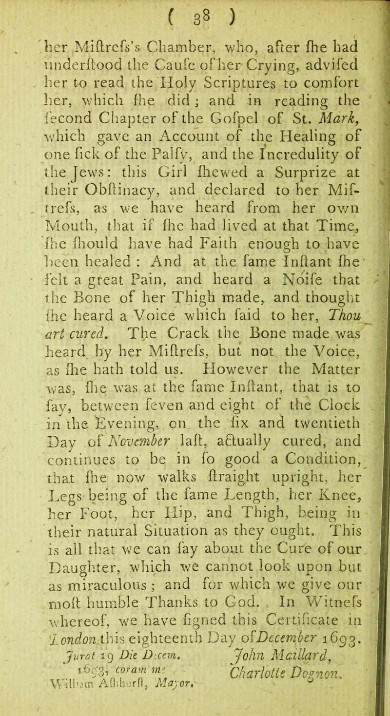 her Miftrefs’s Chamber, who, after fhe had nnderttood the Caufe oFher Crying, advifed her to read the Holy Scriptures to comfort her, v/hich fhe did; and in reading the fecond Chapter of the Gofpel of St. Mark, Vv'hich gave an Account of the Healing of one fick of the Palfy, and the fncredulity of the Jews; this Girl fliewed a Surprize at their Obftinacy, and declared to her Mif- trefs, as we have heard from her own Mouth, that if Ihe had lived at that Time, foe fliould have had Faith enough to have been healed : And at the fame inflant fhe' felt a great Pain, and heard a Noife that the Bone of her Thigh made, and thought fhe heard a Voice which faid to her, Thou^ art cured. Tire Crack the Bone made was heard by her Miftrefs, but not the Voice, as ihe hath told us. However the Matter was, foe was at the fame Inftant, that is to fay, between feven and eight of the Clock in the Evening, on the fix and twentieth Day oi Novewther laft, aftually cured, and continues to be in fo good a Condition, that foe now walks ftraight upright, her Legs being of the fame Length, her Knee, her Foot, her Hip, and Thigh, being in their natural Situation as they ought. This is ail that we can fay about the Cure of our. Daughter, which we cannot look upon but as miraculous ; and for which we give our xnoft humble Thanks to God. In Witnefs w'hereof, we have figned this Certificate in 'london ihis eighteenth Day oWeceviber 1693. Jurat 19 Die Dteem, John Matihp'd, ‘ coram m; - Charlotte Do^non, Q