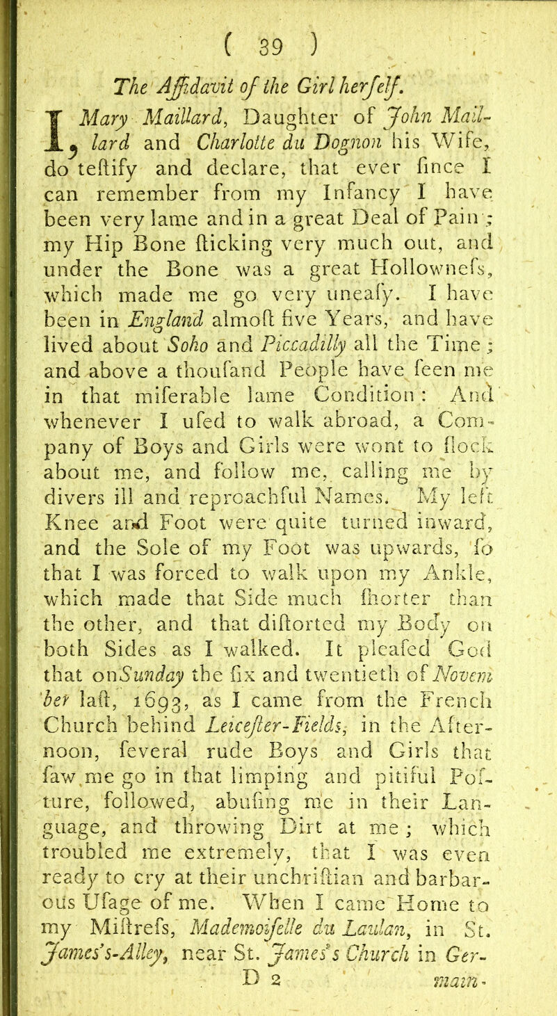 The Ajilavit of the Girlherfelf. IMary Maillard, Daughter oi John Mall- y lard and Charlotte du Dognoii his Wife, do teftify and declare, that ever fince I can remember from my Infancy I have been very lame and in a great Deal of Pa.in ; my Hip Bone flicking very much out, and under the Bone was a great Flollownefs, which made me go very uneafy. I have been in England almoft five Years, and have lived dihowt Soho and Piccadilly all the Time; and above a thoufand People have feen me in that miferable lame Condition: And' whenever I ufed to walk abroad, a Com- pany of Boys and Girls were wont to flock about me, and follow me, calling me by divers ill and reproachful Names. My left Knee and Foot were quite turned inward, and the Sole of my Foot was upwards, To that I was forced to walk upon my Ankle, which made that Side much fhorter than the other, and that difiorted my Body on both Sides as I walked. It pleafed God that onSunday the fix and twentieth of Novem 'her lad, 1693, ^ came from the French Church behind Leice/ter-Fields, in the After- noon, feveral rude Boys and Girls that faw^me go in that limping and pitiful Pof- ture, followed, abufing me in their Lan- guage, and throwing Dirt at me ; which troubled me extremely, that I was even ready to cry at their unchriftian and barbar- ous Ufage of me. When I came Home to my Miflrefs, Mademoifelk du Laulan, in St. James's-Alley^ near St. James s Church in Gtr- D 2 mam-