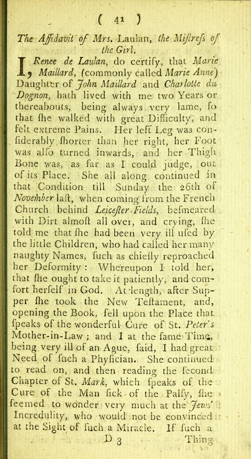 The AJidavii of Mrs. -Laulan, the Mijlrejs of the Girl, I Renee de Laidan, do certify, that 5 Maillard, (commonly called Marie Anne) Daughter of John Maillard and Charlotte dio Dognon, hath lived with me two Years or thereabouts, being always very lame, fo that fhe walked with great Difiiciilty, and felt extreme Pains. Her left Leg was con- fiderably fhorter than her right, her Foot was alfo turned inwards, and her Thigh Bone was, as far as I could judge, out of its Place. She all along continued in that Condition till Sunday the 26th of NoveMer laft, when coming from the French Church behind Leicejlcr^Fields, befmeaVed with Dirt almoft all over, and crying, flie told' me that fire had been very ill ufed by the little Children, who had called her many naughty Names, fuch as chiefly reproached her Deformity : Whereupon I told her, that fee ought to take it patiently, and com- fort herfelf in God. At -length, after Sup- per fhe took the New Teftament, and, opening the Book, fell upon, the Place that fpeaks of the wonderful Cure of St. Peters Mother-in-Law i and I at the fame-Tima;, being very ill of an Ague, laid, I had great Need of fuch a Phyfician. She continued to read on, and then reading the fccond Chapter of St. Mark, which fpeaks of the Cure of the Man fick-of the Palfy, fixe feemed to wdncler very much at xkiQ'JewJ . Incredulity, who would not be convinced - at the Sight of fuch a Miracle. If fuch a . D 3 Thing.