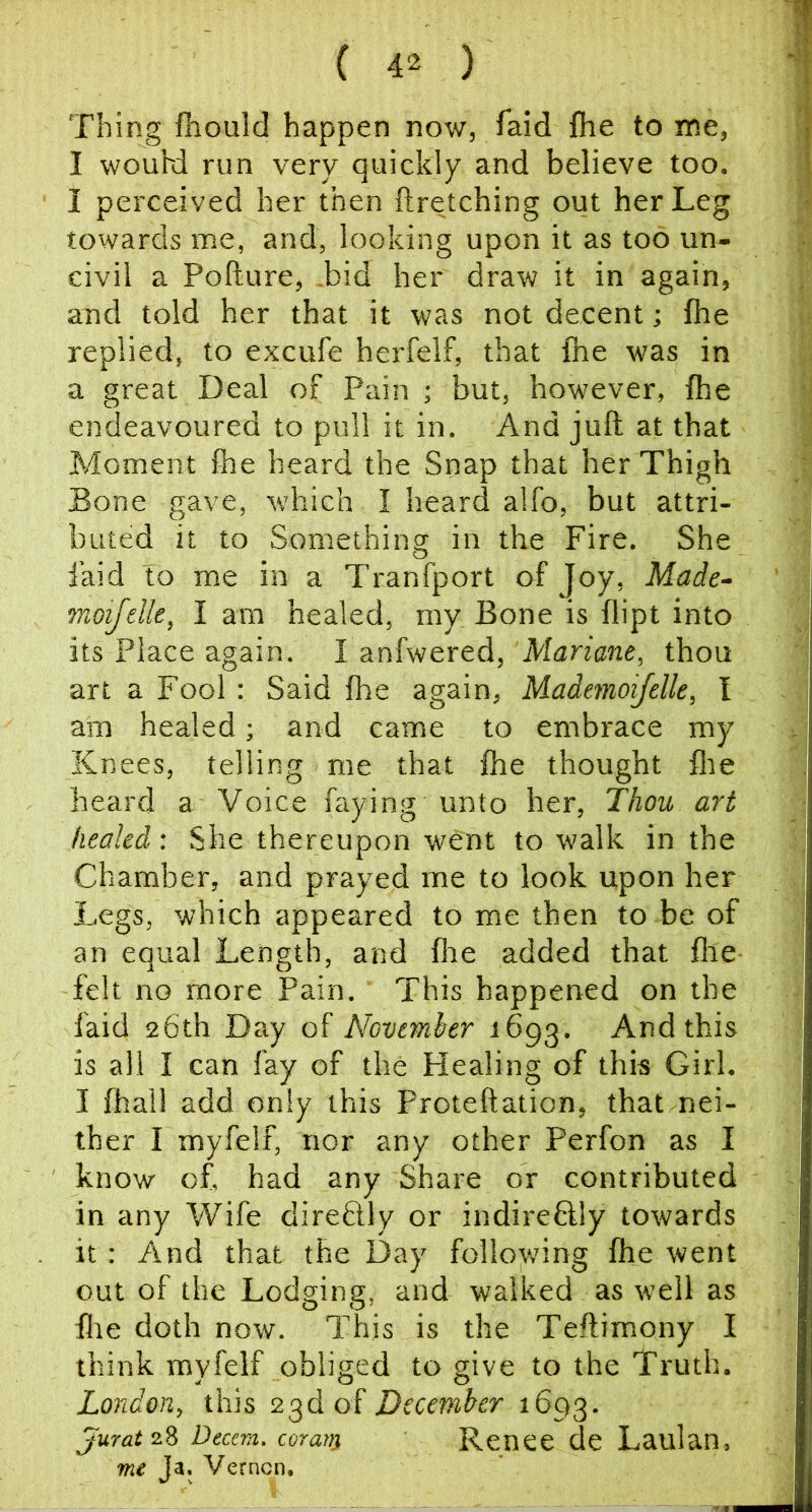 Thing fhould happen now, Taid {he to me, I wouhi run very quickly and believe too. I perceived her then ftretching out her Leg towards me, and, looking upon it as too un- civil a Pofture, .bid her draw it in again, and told her that it was not decent; fhe replied, to excufe herfelf, that {he was in a great Deal of Pain ; but, however, {he endeavoured to pull it in. And juft at that Moment ihe heard the Snap that her Thigh Bone gave, which I heard alfo, but attri- buted it to Something in the Fire. She laid to me in a Tranfport of Joy, Made- Tnoifelle, I am healed, my Bone is flipt into its Place again. I anfwered, Mariane, thou art a Fool : Said fhe again, Mademoifelle, I am healed; and came to embrace my Knees, telling me that fhe thought flte heard a Voice faying unto her. Thou art healed: She thereupon went to walk in the Chamber, and prayed me to look upon her Legs, which appeared to me then to be of an equal Length, and flie added that flie felt no more Pain. This happened on the {'aid 26th Day of November 1693. And this is all I can fay of the Healing of this Girl. I fhall add only this Proteftation, that nei- ther I myfelf, nor any other Perfon as I know of. had any Share or contributed in any Wife direftly or indireftly towards it : And that the Day following {he went out of the Lodging, and walked as well as {lie doth now. This is the Teftimony I think myfelf obliged to give to the Truth. London, this 23d of December jurat 2.^ Beam, coran} Renee de Laulan, m€ Ja. Vernon.