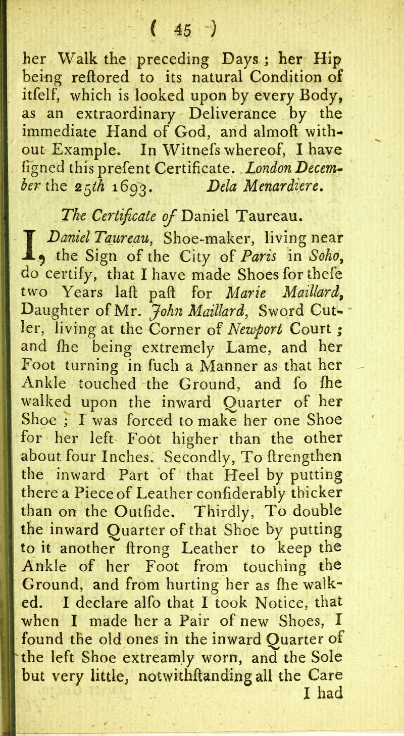 her Walk the preceding Days ; her Hip being reftored to its natural Condition of itfelf, which is looked upon by every Body, as an extraordinary Deliverance by the immediate Hand of God, and almoft with- out Example. In Witnefs whereof, I have figned this prefent Certificate. London Decem- ber tht 2^th 1693. Dela Menardiere. The Certificate o/ Daniel Taureau. I Daniel Taureau, Shoe-maker, living near 5 the Sign of the City of Paris in Soho, do certify, that I have made Shoes for thefe two Years laft paft for Marie Maillard, Daughter of Mr. John Maillard, Sword Cut- ler, living at the Corner of Newport Court j and file being extremely Lame, and her Foot turning in fuch a Manner as that her Ankle touched the Ground, and fo fhe walked upon the inward Quarter of her Shoe ; I was forced to make her one Shoe for her left FoOt higher than the other about four Inches. Secondly, To ftrengthen the inward Part of that Heel by putting there a Piece of Leather confiderably thicker than on the Outfide. Thirdly, To double the inward Quarter of that Shoe by putting to it another ftrong Leather to keep the Ankle of her Foot from touching the Ground, and from hurting her as fhe walk- ed. I declare alfo that I took Notice, that when I made her a Pair of new Shoes, I found the old ones in the inward Quarter of the left Shoe extreamly worn, and the Sole but very little, notwithftanding all the Care I had