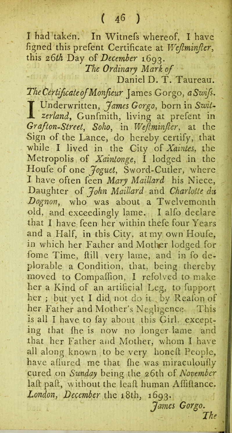 ( 45 ) I had taken. In Witnefs whereof, I have figned this prefent Certificate at Wejtmivjler, this 26th Day of December 1693. The Ordinary Mark of Daniel D. T. Taureau. TheOertyicateojMonfieur James Gorge, aSwifs. I Underwritten, James Gorgo, born in SwiU zerland, Gunfmith, living at prefent in Grajton-Street, Soho, in Wejlminjler, at the Sign of the Lance, do hereby certify, that while I lived in the City of Xaintes, the Metropolis of Xaintonge, I lodged in the Houfe of one Joguet, Sword-Cutler, where I have often feen Mary Maillard his Niece, Daughter of John Maillard and Charlotte dvt, Dognon, who was about a Twelvemonth old, and exceedingly lame, I alfo declare that I have feen her within thefe four Years and a Half, in this City, at my own Houfe, in which her Father and Mother lodged for fome Time, ftill very lame, and in fo de- plorable a Condition, that, being thereby moved to Compaflion, I refolved to make her a Kind of an artificial Leg, to fupport her ; but yet I did not do it, by Reafon of her Father and Mother’s Negligence This is all I have to fay about this Girl, except- ing that file is now no longer lame and that her Father and Mother, whom I have all along known to be very honeft People, have affured me that fire was miraculoufly , cured on Sunday being the 26th of November laft paft, without the leaft human Afliftance, London, December thQ 18th, 1693. James Gorgo. The