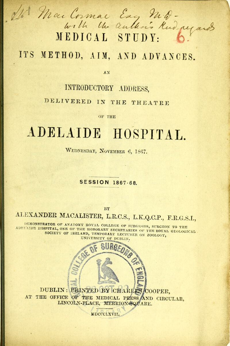 /w'l /t ’ ttij1 Cf £ i .’ i_ < ft^C-S & -*,i>'j^ MEDICAL STUDY: fc.. ITS METHOD, AIM, AND ADVANCES. INTRODUCTORY ADDRESS, DELIVERED IN THE THEA T R E OP THE ADELAIDE HOSPITAL. Wednesday, November 6, 1867. SESSION 1867-68. BY ALEXANDER MACALISTER, L.R.C.S., L.K.Q.C.P., F.R.G.S.I., .IN: PRINTED BY CHARU^fcOOPER, FICE OF THE MEDICAL PRESS. And CIRC! LINCOLN-PLACE, STERRION^Q^AKE. . 0P anatomy royal college op surgeons, surgeon to the B H0S^AL» ONE OF THE honorary secretaries of tiie ROYAL GEOLOGICA' SOCIETY OF IRELAND, TEMPORARY LECTURER ON ZOOLOGY, UNIVERSITY OF DUBLIN. MDCCCLXVII.