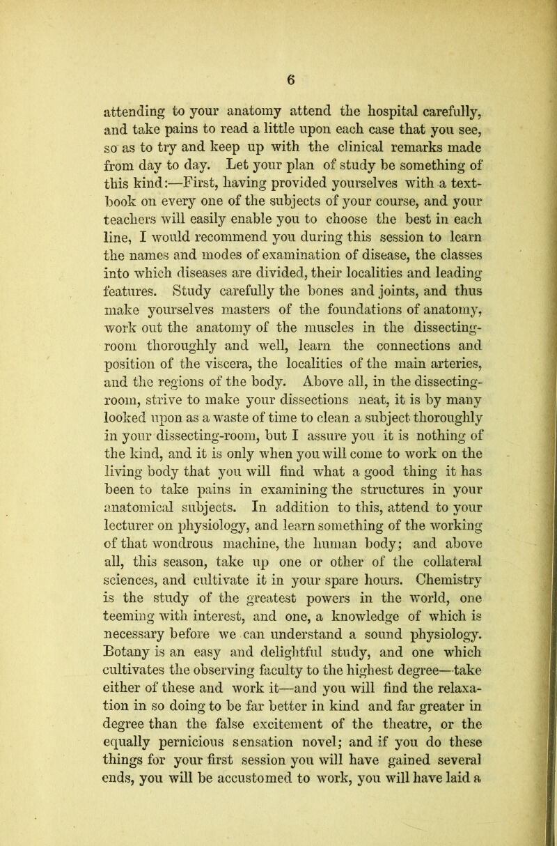 attending to your anatomy attend the hospital carefully, and take pains to read a little upon each case that you see, so as to try and keep up with the clinical remarks made from day to day. Let your plan of study be something of this kind:—First, having provided yourselves with a text- book on every one of the subjects of your course, and your teachers will easily enable you to choose the best in each line, I would recommend you during this session to learn the names and modes of examination of disease, the classes into which diseases are divided, their localities and leading features. Study carefully the bones and joints, and thus make yourselves masters of the foundations of anatomy, work out the anatomy of the muscles in the dissecting- room thoroughly and well, learn the connections and position of the viscera, the localities of the main arteries, and the regions of the body. Above all, in the dissecting- room, strive to make your dissections neat, it is by many looked upon as a waste of time to clean a subject thoroughly in your dissecting-room, but I assure you it is nothing of the kind, and it is only when you will come to work on the living body that you will find what a good thing it has been to take pains in examining the structures in your anatomical subjects. In addition to this, attend to your lecturer on physiology, and learn something of the working of that wondrous machine, the human body; and above all, this season, take up one or other of the collateral sciences, and cultivate it in your spare hours. Chemistry is the study of the greatest powers in the world, one teeming with interest, and one, a knowledge of which is necessary before we can understand a sound physiology. Botany is an easy and delightful study, and one which cultivates the observing faculty to the highest degree—take either of these and work it—and you will find the relaxa- tion in so doing to be far better in kind and far greater in degree than the false excitement of the theatre, or the equally pernicious sensation novel; and if you do these things for your first session you will have gained several ends, you will be accustomed to work, you will have laid a