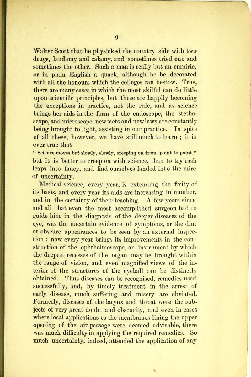 Walter Scott that he physicked the country side with two drugs, laudamy and calamy, and sometimes tried one and sometimes the other. Such a man is really hut an empiric, or in plain English a quack, although he he decorated with all the honours which the colleges can hestow. True, there are many cases in which the most skilful can do little upon scientific principles, hut these are happily hecoming the exceptions in practice, not the rule, and as science brings her aids in the form of the endoscope, the stetho- scope, and microscope, new facts and new laws are constantly being brought to light, assisting in our practice. In spite of all these, however, we have still much to learn ; it is ever true that “ Science moves but slowly, slowly, creeping on from point to point,” hut it is better to creep on with science, than to try rash leaps into fancy, and find ourselves landed into the mire of uncertainty. Medical science, every year, is extending the fixity of its basis, and every year its aids are increasing in number, and in the certainty of their teaching. A few years since and all that even the most accomplished surgeon had to guide him in the diagnosis of the deeper diseases of the eye, was the uncertain evidence of symptoms, or the dim or obscure appearances to be seen by an external inspec- tion ; now every year brings its improvements in the con- struction of the ophthalmoscope, an instrument by which the deepest recesses, of the organ may be brought within the range of vision, and even magnified views of the in- terior of the structures of the eyeball can be distinctly obtained. Thus diseases can be recognised, remedies used successfully, and, by timely treatment in the arrest of early disease, much suffering and misery are obviated. Formerly, diseases of the larynx and throat were the sub- jects of very great doubt and obscurity, and even in cases where local applications to the membranes lining the upper opening of the air-passage were deemed advisable, there was much difficulty in applying the required remedies. So much uncertainty, indeed, attended the application of any V