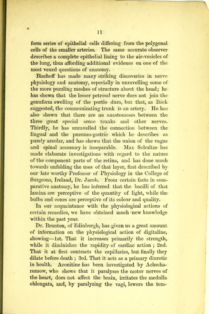 form series of epithelial cells differing from the polygonal cells of the smaller arteries. The same accurate observer describes a complete epithelial lining to the air-vesicles of the lung, thus affording additional evidence on one of the most vexed questions of anatomy. Bischoff has made many striking discoveries in nerve physiology and anatomy, especially in unravelling some of the more puzzling meshes of structure about the head; he has shown that the lesser petrosal nerve does not join the genuform swelling of the portio dura, but that, as Bock suggested, the communicating trunk is an artery. He has also shown that there are no anastomoses between the three great special sense trunks and other nerves. Thirdly, he has unravelled the connection between the lingual and the pneumo-gastric which he describes as purely areolar, and has shown that the union of the vagus and spinal accessory is inseparable. Max Schultze has made elaborate investigations with regard to the nature of the component parts of the retina, and has done much towards unfolding the uses of that layer, first described by our late worthy Professor of Physiology in the College of Surgeons, Ireland, Hr. Jacob. From certain facts in com- parative anatomy, he has inferred that the bacilli of that lamina are perceptive of the quantity of light, while the bulbs and cones are perceptive of its colour and quality. In our acquaintance with the physiological actions of certain remedies, we have obtained much new knowledge within the past year. Dr. Brunton, of Edinburgh, has given us a great amount of information on the physiological action of digitaline, showing—1st. That it increases primarily the strength, while it diminishes the rapidity of cardiac action ; 2nd. That it at first contracts the capillaries, but finally they dilate before death ; 3rd. That it acts as a primary diuretic in health. Aconitine has been investigated by Achscha- rumow, who shows that it paralyses the motor nerves of the heart, does not affect the brain, irritates the medulla oblongata, and, by paralyzing the vagi, lowers the tern-