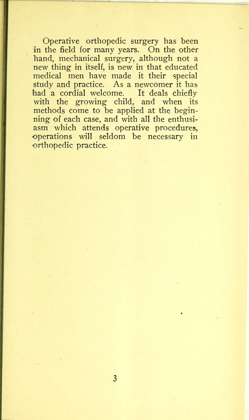Operative orthopedic surgery has been in the field for many years. On the other hand, mechanical surgery, although not a new thing in itself, is new in that educated medical men have made it their special study and practice. As a newcomer it has had a cordial welcome. It deals chiefly with the growing child, and when its methods come to be applied at the begin- ning of each case, and with all the enthusi- asm which attends operative procedures, operations will seldom be necessary in orthopedic practice.
