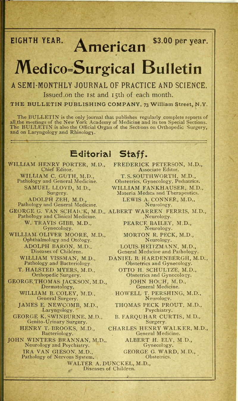 EIGHTH YEAR. A . $3.00 per year. American Medico=SurgicaI Bulletin A SEMI-MONTHLY JOURNAL OF PRACTICE AND SCIENCE. Issued.on the ist and 15th of each month. THE BULLETIN PUBLISHING COMPANY, 73 William Street, N.Y. The BULLETIN is the only journal that publishes regularly complete reports of all the meetings of the New York Academy of Medicine and its ten Special Sections. The BULLETIN is also the Official Organ of the Sections on Orthopedic Surgery, and on Laryngology and Rhinology. Editorial Staff. WILLIAM HENRY PORTER, M.D„ Chief Editor. WILLIAM C. GLTH, M.D., Pathology and General Medicine. SAMUEL LLOYD, M.D., Surgery. ADOLPH ZEH, M.D., Pathology and General Medicine. FREDERICK PETERSON, M.D., Associate Editor. T.S.SOUTHWORTH, M.D., Obstetrics, Gynecology, Pediatrics. WILLIAM FANKHAUSER, M.D., • Materia Medica and Therapeutics. LEWIS A. CONNEf?, M.D., Neurology. GEORGE G. VAN SCHAICK, M.D., ALBERT WARREN FERRIS, M.D., Pathology and Clinical Medicine. W. TRAVIS GIBB. M.D., Gynecology. WILLIAM-OLIVER MOORE, M.D., Ophthalmology and Otology. ADOLPH BARON, M.D., Diseases of Children. WILLIAM VISSMAN, M.D., Pathology and Bacteriology. T. HALSTED MYERS, M.D., Orthopedic Surgery. GEORGE THOMAS JACKSON, M.D., Dermatology, WILLIAM B. COLEY, M.D., General Surgery. JAMES E. NEWCOMB, M.D., Laryngology. GEORGE K. SWINBURNE, M.D., Genito-Urinary Surgery. HENRY T. BROOKS, M.D., Bacteriology. JOHN WINTERS BRANNAN, M.D., Neurology and Psychiatry. IRA VAN GIESON, M.D., Pathology of Nervous System. (Neurology. PEARCE BAILEY, M.D., Neurology. MORTON R. PECK, M.D., Neurology. LOUIS HEITZMANN, M.D., General Medicine and Pathology. DANIEL B. HARDENBERGH, M.D., Obstetrics and Gynecology. OTTO H. SCHULTZE, M.D., Obstetrics and Gynecology. JOHN HOCH, M.D., General Medicine. HOWELL T. PERSHING, M.D., Neurology. THOMAS PECK PROUT, M.D., Psychiatry. B. FARQUHAR CURTIS, M.D., Surgery. CHARLES HENRY WALKER, M.D., General Medicine. ALBERT H. ELY, M.D., Gynecology. GEORGE G. WARD, M.D., Obstetrics. WALTER A.DUNCKEL, M.D., , Diseases of Children.