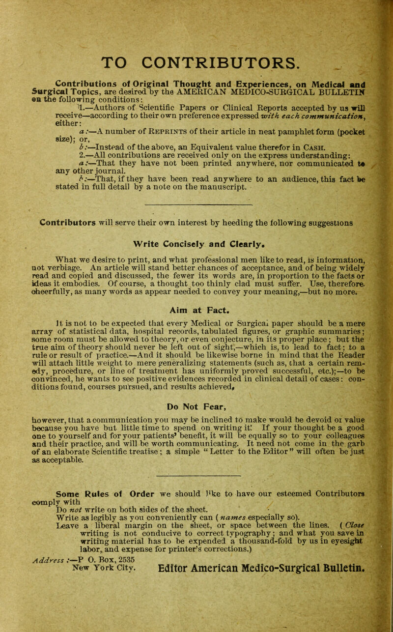 TO CONTRIBUTORS. Contributions of Original Thought and Experiences, on Medical and Surgical Topics, are desired by the AMERICAN MEDICO-SURGICAL BULLETIN oa ttie following conditions: ^1.—^Authors of Scientific Papers or Clinical Reports accepted by us will receive—according to their own preference expressed with each communication^ either: a:—A number of Reprints of their article in neat pamphlet form (pocket size); or, h:—^Instead of the above, an Equivalent value therefor in Cash. 2.—All contributions are received only on the express understanding: a:—That they have not been printed anywhere, nor communicated te any other journal. h:—That, if they have been read anywhere to an audience, this fact be stated in full detail by a note on the manuscript. Contributors will serve their own interest by heeding the following suggestions Write Concisely and Clearly* What we desire to print, and what professional men like to read, is information, not verbiage. An article will stand better chances of acceptance, and of being widely read and copied and discussed, the fewer its words are, in proportion to the facts or ideas it embodies. Of course, a thought ^too thinly clad must suffer. Use, therefore, cheerfully, as many words as appear needed to convey your meaning,—but no more. Aim at Pact. I t is not to be expected that every Medical or Surgical paper should be a mere array of statistical data, hospital records, tabulated figures, or graphic summaries; some room must be allowed to theory, or even conjecture, in its proper place; but the true aim of theory should never be left out of sight,—which is, to lead to fact; to a rule or result of practice.—And it should be likewise borne in mind that the Reader will attach little weight to mere generalizing statements (such as, chat a certain rem- edy, procedure, or line of treatment has uniformly proved successful, etc.);—to be convinced, he wants to see positive evidences recorded in clinical detail of cases: con- ditions found, courses pursued, and results achieved# Do Not Fear, however, that a communication you may be inclined to make would be devoid oi value because you have but little time to spend on writing it! If your thought be a good one to yourself and for your patients’ benefit, it will be equally so to your colleagues and their practice, and will be worth communicating. It need not come in the garb of an elaborate Scientific treatise; a simple “ Letter to the Editor ” will often be just as acceptable. Some Rules of Order we should hke to have our esteemed Contributors comply with Do not write on both sides of the sheet. Write as legibly as you conveniently can (names especially so). lieave a liberal margin on the sheet, or space between the lines. ( Close writing is not conducive to correct typography • and what you save in writing material has to be expended a thousand-fold by us in eyesi^t labor, and expense for printer’s corrections.) Address P O. Box, 2535 New York City. Editor American Medico-Surrical Bulletin.