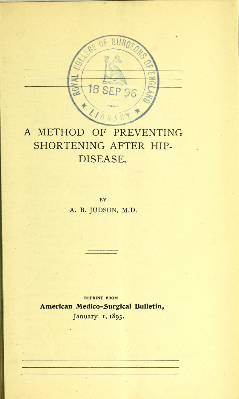 A METHOD OF PREVENTING SHORTENING AFTER HIP- DISEASE. BY A. B. JUDSON, M.D. REPRINT FROM American Medico-Surgical Bulletin, January i, 1895.