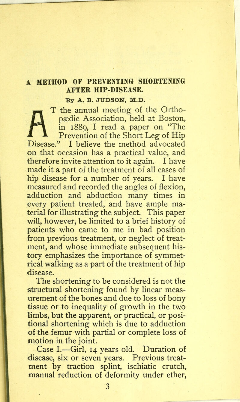 AFTER HIP-DISEASE. By A. B. JUDSON, M.D. At the annual meeting of the Ortho- paedic Association, held at Boston, in 1889, I read a paper on ‘The Prevention of the Short Leg of Hip Disease.” I believe the method advocated on that occasion has a practical value, and therefore invite attention to it again. I have made it a part of the treatment of all cases of hip disease for a number of years. I have measured and recorded the angles of flexion, adduction and abduction many times in every patient treated, and have ample ma- terial for illustrating the subject. This paper will, however, be limited to a brief history of patients who came to me in bad position from previous treatment, or neglect of treat- ment, and whose immediate subsequent his- tory emphasizes the importance of symmet- rical walking as a part of the treatment of hip disease. The shortening to be considered is not the structural shortening found by linear meas- urement of the bones and due to loss of bony tissue or to inequality of growth in the two limbs, but the apparent, or practical, or posi- tional shortening which is due to adduction of the femur with partial or complete loss of motion in the joint. Case I.—Girl, 14 years old. Duration of disease, six or seven years. Previous treat- ment by traction splint, ischiatic crutch, manual reduction of deformity under ether,