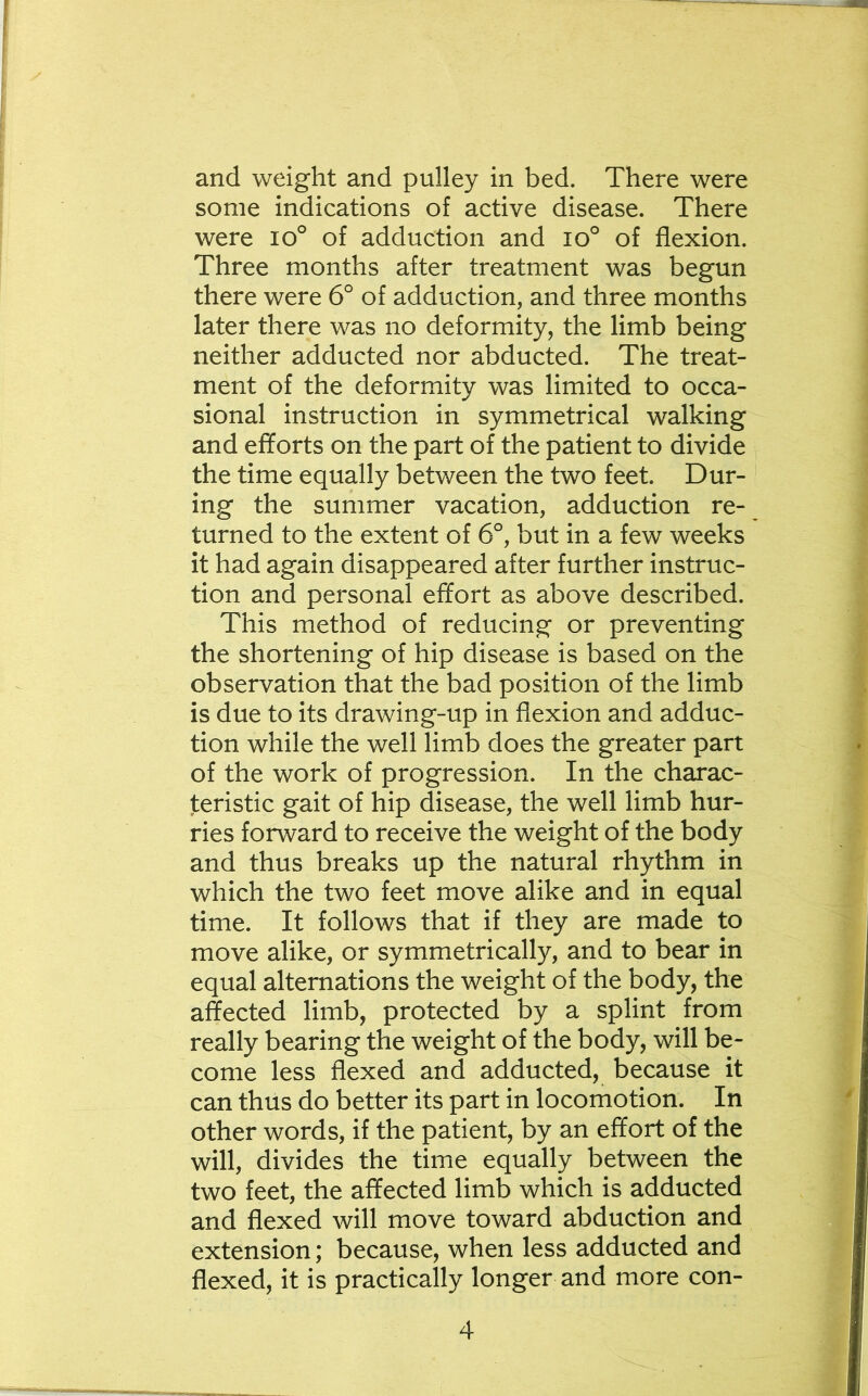 and weight and pulley in bed. There were some indications of active disease. There were io° of adduction and lo^ of flexion. Three months after treatment was begun there were 6° of adduction, and three months later there was no deformity, the limb being neither adducted nor abducted. The treat- ment of the deformity was limited to occa- sional instruction in symmetrical walking and efforts on the part of the patient to divide the time equally between the two feet. Dur- ing the summer vacation, adduction re- turned to the extent of 6°, but in a few weeks it had again disappeared after further instruc- tion and personal effort as above described. This method of reducing or preventing the shortening of hip disease is based on the observation that the bad position of the limb is due to its drawing-up in flexion and adduc- tion while the well limb does the greater part of the work of progression. In the charac- teristic gait of hip disease, the well limb hur- ries forward to receive the weight of the body and thus breaks up the natural rhythm in which the two feet move alike and in equal time. It follows that if they are made to move alike, or symmetrically, and to bear in equal alternations the weight of the body, the affected limb, protected by a splint from really bearing the weight of the body, will be- come less flexed and adducted, because it can thus do better its part in locomotion. In other words, if the patient, by an effort of the will, divides the time equally between the two feet, the affected limb which is adducted and flexed will move toward abduction and extension; because, when less adducted and flexed, it is practically longer and more con-