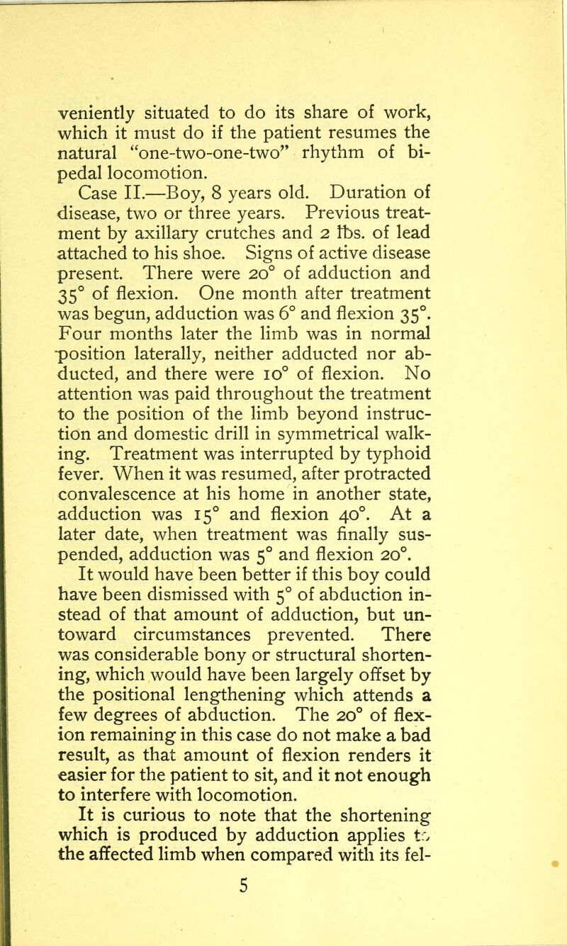 veniently situated to do its share of work, which it must do if the patient resumes the natural '‘one-two-one-two” rhythm of bi- pedal locomotion. Case II.—Boy, 8 years old. Duration of disease, two or three years. Previous treat- ment by axillary crutches and 2 tbs. of lead attached to his shoe. Signs of active disease present. There were 20° of adduction and 35° of flexion. One month after treatment was begun, adduction was 6° and flexion 35°. Four months later the limb was in normal position laterally, neither adducted nor ab- ducted, and there were 10° of flexion. No attention was paid throughout the treatment to the position of the limb beyond instruc- tion and domestic drill in symmetrical walk- ing. Treatment was interrupted by typhoid fever. When it was resumed, after protracted convalescence at his home in another state, adduction was 15° and flexion 40°. At a later date, when treatment was finally sus- pended, adduction was 5° and flexion 20°. It would have been better if this boy could have been dismissed with 5° of abduction in- stead of that amount of adduction, but un- toward circumstances prevented. There was considerable bony or structural shorten- ing, which would have been largely offset by the positional lengthening which attends a few degrees of abduction. The 20° of flex- ion remaining in this case do not make a bad result, as that amount of flexion renders it easier for the patient to sit, and it not enough to interfere with locomotion. It is curious to note that the shortening which is produced by adduction applies tr> the affected limb when compared with its fel-