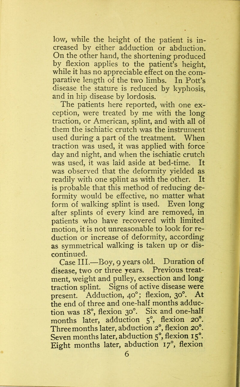 low, while the height of the patient is in- creased by either adduction or abduction. On the other hand, the shortening produced by flexion applies to the patienfs height, while it has no appreciable effect on the com- parative length of the two limbs. In Pott’s disease the stature is reduced by kyphosis, and in hip disease by lordosis. The patients here reported, with one ex- ception, were treated by me with the long traction, or American, splint, and with all of them the ischiatic crutch was the instrument used during a part of the treatment. When traction was used, it was applied with force day and night, and when the ischiatic crutch was used, it was laid aside at bed-time. It was observed that the deformity yielded as readily with one splint as with the other. It is probable that this method of reducing de- formity would be effective, no matter what form of walking splint is used. Even long after splints of every kind are removed, in patients who have recovered with limited motion, it is not unreasonable to look for re- duction or increase of deformity, according as symmetrical walking is taken up or dis- continued. Case III.—Boy, 9 years old. Duration of disease, two or three years. Previous treat- ment, weight and pulley, exsection and long traction splint. Signs of active disease were present. Adduction, 40°; flexion, 30°. At the end of three and one-half months adduc- tion was 18°, flexion 30°. Six and one-half months later, adduction 5°, flexion 20°. Three months later, abduction 2°, flexion 20®. Seven months later, abduction 5°, flexion 15®. Eight months later, abduction 17°, flexion