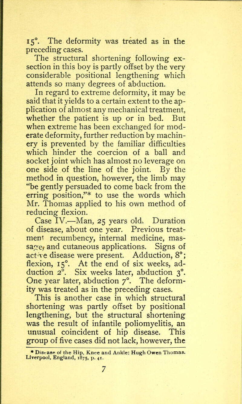 15°. The deformity was treated as in the preceding cases. The structural shortening following ex- section in this boy is partly offset by the very considerable positional lengthening which attends so many degrees of abduction. In regard to extreme deformity, it may be said that it yields to a certain extent to the ap- plication of almost any mechanical treatment, whether the patient is up or in bed. But when extreme has been exchanged for mod- erate deformity, further reduction by machin- ery is prevented by the familiar difficulties which hinder the coercion of a ball and socket joint which has almost no leverage on one side of the line of the joint. By the method in question, however, the limb may “be gently persuaded to come back from the erring position,”* to use the words which Mr. Thomas applied to his own method of reducing flexion. Case IV.—Man, 25 years old. Duration of disease, about one year. Previous treat- ment recumbency, internal medicine, mas- sagcf and cutaneous applications. Signs of act we disease were present. Adduction, 8°; flexion, 15°. At the end of six weeks, ad- duction 2°. Six weeks later, abduction 3°. One year later, abduction 7°. The deform- ity was treated as in the preceding cases. This is another case in which structural shortening was partly offset by positional lengthening, but the structural shortening was the result of infantile poliomyelitis, an unusual coincident of hip disease. This group of five cases did not lack, however, the ♦ Disease of the Hip, Knee and Ankle: Hugh Owen Thomas. Liverpool, England, 1875, p. 41.