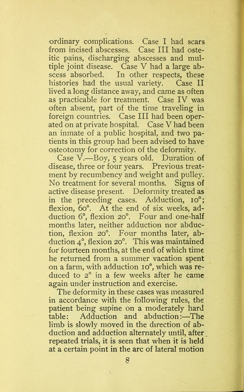 ordinary complications. Case I had scars from incised abscesses. Case III had oste- itic pains, discharging abscesses and mul- tiple joint disease. Case V had a large ab- scess absorbed. In other respects, these histories had the usual variety. Case II lived a long distance away, and came as often as practicable for treatment. Case IV was often absent, part of the time traveling in foreign countries. Case III had been oper- ated on at private hospital. Case V had been an inmate of a public hospital, and two pa- tients in this group had been advised to have osteotomy for correction of the deformity. Case V.—Boy, 5 years old. Duration of disease, three or four years. Previous treat- ment by recumbency and weight and pulley. No treatment for several months. Signs of active disease present. Deformity treated as in the preceding cases. Adduction, lo^; flexion, 60°. At the end of six weeks, ad- duction 6°, flexion 20°. Four and one-half months later, neither adduction nor abduc- tion, flexion 20°. Four months later, ab- duction 4°, flexion 20°. This was maintained for fourteen months, at the end of which time he returned from a summer vacation spent on a farm, with adduction 10°, which was re- duced to 2° in a few weeks after he came again under instruction and exercise. The deformity in these cases was measured in accordance with the following rules, the patient being supine on a moderately hard table: Adduction and abduction:—^The limb is slowly moved in the direction of ab- duction and adduction alternately until, after repeated trials, it is seen that when it is held at a certain point in the arc of lateral motion