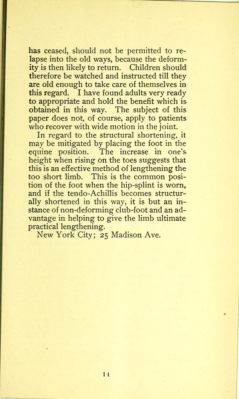 has ceased, should not be permitted to re- lapse into the old ways, because the deform- ity is then likely to return. Children should therefore be watched and instructed till they are old enough to take care of themselves in this regard. I have found adults very ready to appropriate and hold the benefit which is obtained in this way. The subject of this paper does not, of course, apply to patients who recover with wide motion in the joint. In regard to the structural shortening, it may be mitigated by placing the foot in the equine position. The increase in one's height when rising on the toes suggests that this is an effective method of lengthening the too short limb. This is the common posi- tion of the foot when the hip-splint is worn,^ and if the tendo-Achillis becomes structur- ally shortened in this way, it is but an in- stance of non-deforming club-foot and an ad- vantage in helping to give the limb ultimate practical lengthening. New York City; 25 Madison Ave.