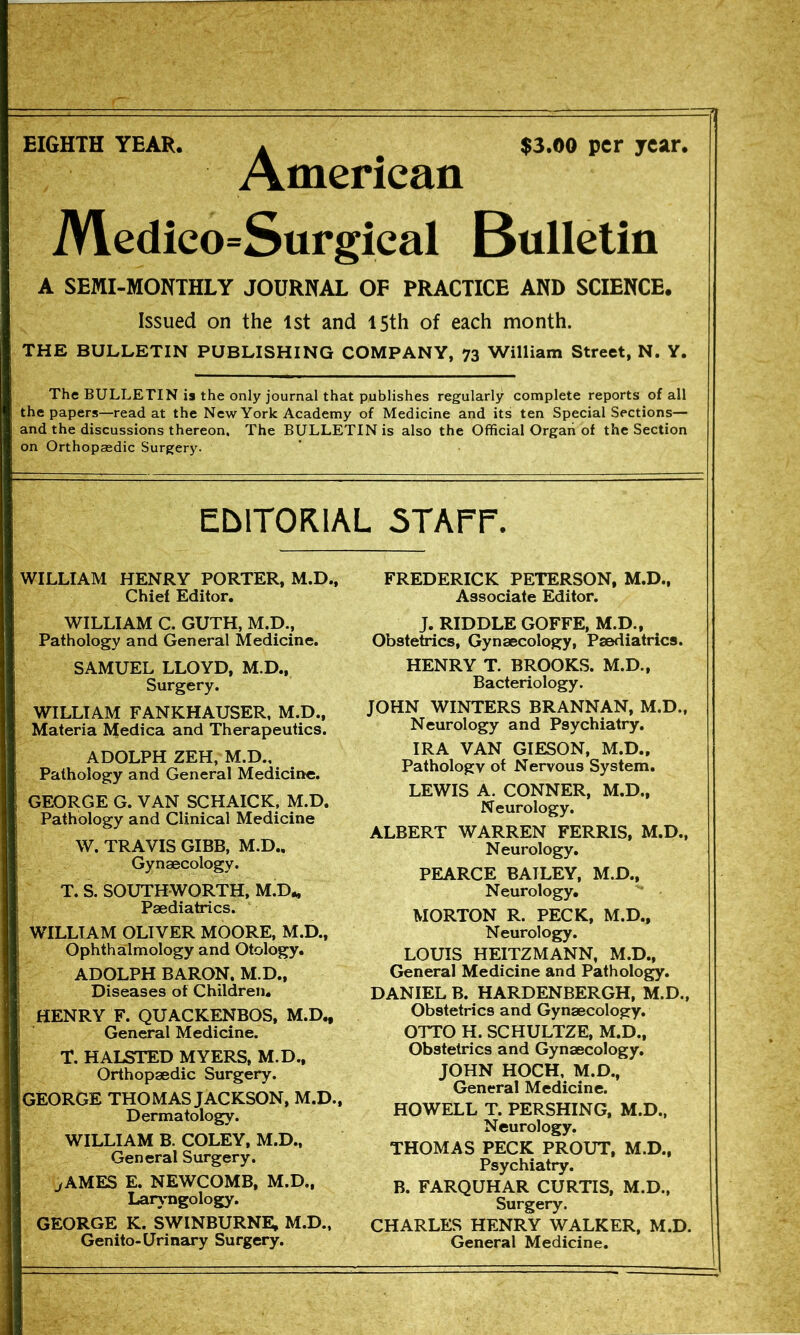 EIGHTH YEAR. a $3.00 per year. American Medico=Surgical Bulletin A SEMI-MONTHLY JOURNAL OF PRACTICE AND SCIENCE. Issued on the 1st and 15th of each month. THE BULLETIN PUBLISHING COMPANY, 73 William Street, N. Y. The BULLETIN is the only journal that publishes regularly complete reports of all the papers—read at the New York Academy of Medicine and its ten Special Sections— and the discussions thereon. The BULLETIN is also the Official Organ of the Section on Orthopaedic Surgery. EblTORlAL 5TArr. WILLIAM HENRY PORTER, M.D., Chief Editor, WILLIAM C. GUTH, M.D., Pathology and General Medicine. SAMUEL LLOYD, M.D., Surgery. WILLIAM FANKHAUSER, M.D., Materia Medica and Therapeutics. ADOLPH ZEH, M.D., Pathology and General Medicine. ; GEORGE G. VAN SCHAICK, M.D. I Pathology and Clinical Medicine W. TRAVIS GIBB. M.D., i Gynaecology. T. S. SOITTHWORTH. M.D., Paediatrics. WILLIAM OLIVER MOORE, M.D., i Ophthalmology and Otology. i ADOLPH BARON. M.D., I Diseases of Children, i HENRY F. QUACKENBOS, M.D., 1 General Medicine. I T. HALSTED MYERS, M.D., I Orthopaedic Surgery. GEORGE THOMAS JACKSON, M.D., Dermatology. WILLIAM B. COLEY, M.D., General Surgery. ^AMES E. NEWCOMB, M.D., Larjmgology. GEORGE K. SWINBURNE, M.D., Genito-Urinary Surgery. FREDERICK PETERSON, M.D., Associate Editor. J. RIDDLE GOFFE, M.D.. Obstetrics, Gynaecology, Paediatrics. HENRY T. BROOKS. M.D., Bacteriology. JOHN WINTERS BRANNAN, M.D., Neurology and Psychiatry. IRA VAN GIESON, M.D., Pathology of Nervous System, LEWIS A. CONNER, M.D., Neurology. ALBERT WARREN FERRIS, M.D., Neurology, PEARCE BAILEY, M.D., Neurology, MORTON R. PECK, M.D., Neurology. LOUIS HEITZMANN, M.D., General Medicine and Pathologjy. DANIEL B. HARDENBERGH, M.D., Obstetrics and Gynaecology. OTTO H. SCHULTZE, M.D., Obstetrics and Gynaecology. JOHN HOCH, M.D., General Medicine. HOWELL T. PERSHING, M.D., Neurology. THOMAS PECK PROUT, M.D., Psychiatry. B. FARQUHAR CURTIS, M.D., Surgery. CHARLES HENRY WALKER, M.D. General Medicine.