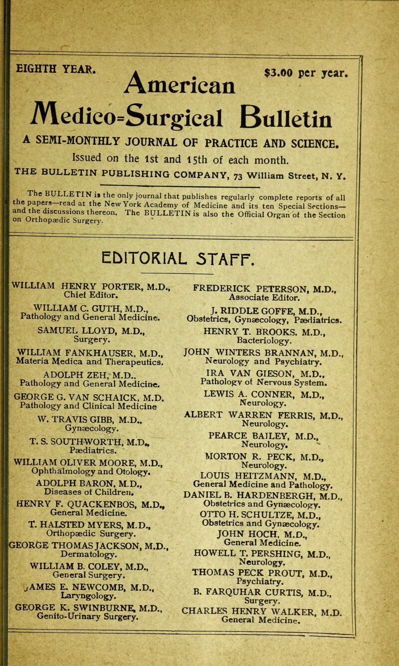 EIGHTH YEAR. . ^ $3.0o per year. American iVledico=Surgical Bulletin A SEMI-MONTHLY JOURNAL OF PRACTICE AND SCIENCE. Issued on the 1st and 15th of each month. THE BULLETIN PUBLISHING COMPANY, 73 William Street, N. Y. , BULLETIN is the only journal that publishes regularly complete reports of all read at the New York Academy of Medicine and its ten Special Sections— and the discussions thereon. The BULLETIN is also the Official Organ of the Section on Orthopaedic Surgery. ' EDITORIAL 5TAPr. WILLIAM HENRY PORTER, M.D., FREDERICK PETERSON, M.D., Chief Editor, Associate Editor, J* riddle GOFFE, M.D., Pathology and General Medicine. Obstetrics, Gynaecology, Paediatrics. SAMUEL LLOYD, M.D., HENRY T. BROOKS. M.D., Surgery. Bacteriology. WILLIAM FANKHAUSER, M.D., JOHN WINTERS BRANNAN, M.D., Materia IVfedica and Therapeutics. Neurology and Psychiatry. ADOLPH ZEH, M.D., IRA VAN GIESON, M.D., Pathology and General Medicine. Pathology of Nervous System. GEORGE G. VAN SCHAICK, M.D, LEWIS A. CONNER, M.D., Pathology and Clinical Medicine Neurology. W. TRAVIS GIBB, M.D., Gynaecology. Neurology. T. S.SOUTHWORTH, M.D. WILLIAM OLIVER MOORE, M.D., , Ophthalmology and Otology. LOUIS HEITZMANN, M.D.. I ADOLPH BARON, M.D., General Medicine and Pathology. Diseases of Children. DANIEL B. HARDENBERGH, M D ! HENRY F. QUACKENBOS, M.D., Obstetrics and Gynaecology, i General Medicine. OTTO H. SCHULTZE, M.D., 1 T. HALSTED MYERS, M.D., Obstetrics and Gynaecology. ' Orthopaedic Surgery. JOHN HOCH, M.D., GEORGE THOMAS JACKSON. M.D.. General Medicine. Dermatology. HOWELL T. PERSHING, M.D., THOMAS “p?OUT.M.D.. B. FARQUHAR CURTIS, M.D., GEORGE K SWINBURNE. M.D., CHARLES HfS WALKER. M.D Gemto-Unnary Surgery. General Medicin^