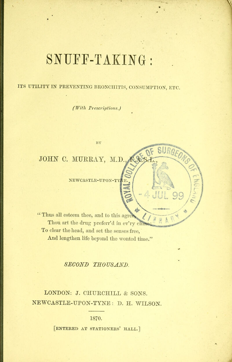 SNUFF-TAKING: ITS UTILITY IN PREVENTING BRONCHITIS, CONSUMPTION, ETC. (With Prescriptions.) u Thus all esteem thee, and to this Thou art the drug preferr’d in ev’ry To clear the head, and set the senses free,' And lengthen life beyond the wonted time.” JOHN C. MTJEEAY, M.D. NEWCASTLE-UP ON SECOND THOUSAND. LONDON: J. CHURCHILL & SONS. NEWCASTLE-UPON-TYNE : D. PI. WILSON. 1870. [entered at stationers’ hall.]