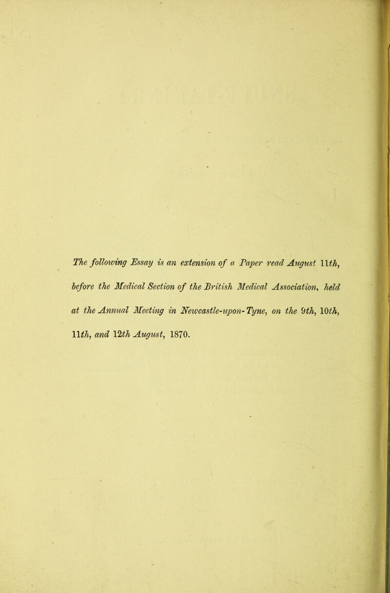 The following Essay is an extension of a Taper read August 1 Ith, before the Medical Section of the British Medical Association, held at the Annual Meeting in Newcastle-upon-Tyne, on the 9th, 10ith, 11 thy and VLth August, 1870.