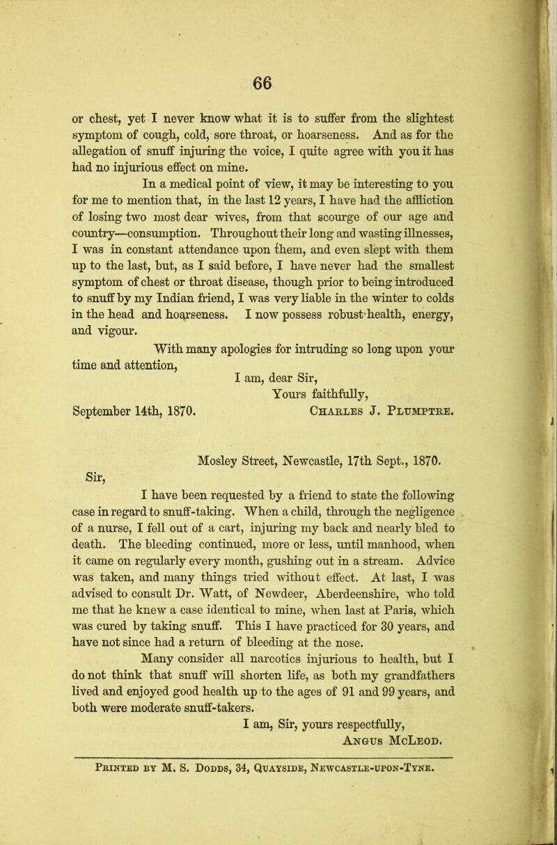or chest, yet I never know what it is to suffer from the slightest symptom of cough, cold, sore throat, or hoarseness. And as for the allegation of snuff injuring the voice, I quite agree with you it has had no injurious effect on mine. In a medical point of view, it may he interesting to you for me to mention that, in the last 12 years, I have had the affliction of losing two most dear wives, from that scourge of our age and country—consumption. Throughout their long and wasting illnesses, I was in constant attendance upon them, and even slept with them up to the last, hut, as I said before, I have never had the smallest symptom of chest or throat disease, though prior to being introduced to snuff by my Indian friend, I was very liable in the winter to colds in the head and hoarseness. I now possess robust health, energy, and vigour. With many apologies for intruding so long upon your time and attention, I am, dear Sir, Yours faithfully, September 14th, 1870. Charles J. Plumptre. Sir, Mosley Street, Newcastle, 17th Sept., 1870. I have been requested by a friend to state the following case in regard to snuff-taking. When a child, through the negligence of a nurse, I fell out of a cart, injuring my back and nearly bled to death. The bleeding continued, more or less, until manhood, when it came on regularly every month, gushing out in a stream. Advice was taken, and many things tried without effect. At last, I was advised to consult Dr. Watt, of Newdeer, Aberdeenshire, who told me that he knew a case identical to mine, when last at Paris, which was cured by taking snuff. This I have practiced for 30 years, and have not since had a return of bleeding at the nose. Many consider all narcotics injurious to health, but I do not think that snuff will shorten life, as both my grandfathers lived and enjoyed good health up to the ages of 91 and 99 years, and both were moderate snuff-takers. I am, Sir, yours respectfully, Angus McLeod. Printed by M. S. Dodds, 34, Quayside, Newcastle-upon-Tyne.