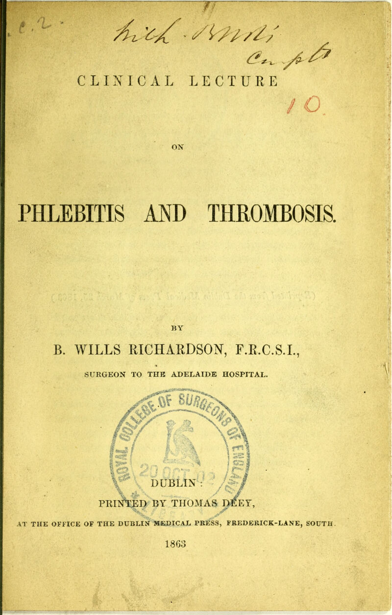 JT : f , ' i' ■' CLINICAL LECTURE ON PHLEBITIS MD THROMBOSIS. BA B. WILLS RICHARDSON, F.R.C.S.L, SURGEON TO THE ADELAIDE HOSPITAL. DUBLIN PRIlftEP by THOMAS D^EY, AT THE OFFICE OF THE DUBLIN M^EDICAL PRESS, FREDERICK-LANE, SOUTH. 1863