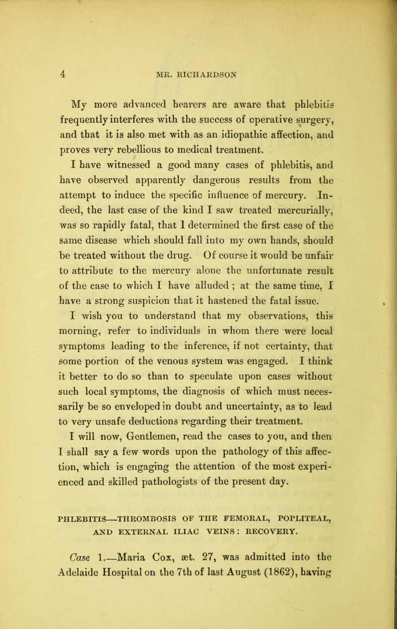 My more advanced hearers are aware that phlebitis frequently interferes with the success of operative surgery, and that it is also met with as an idiopathic affection, and proves very rebellious to medical treatment. I have witnessed a good many cases of phlebitis, and have observed apparently dangerous results from the attempt to induce the specific influence of mercury. In- deed, the last case of the kind I saw treated mercurially, was so rapidly fatal, that 1 determined the first case of the same disease which should fall into my own hands, should be treated without the drug. Of course it would be unfair to attribute to the mercury alone the unfortunate result of the case to which I have alluded ; at the same time, I have a strong suspicion that it hastened the fatal issue. I wish you to understand that my observations, this morning, refer to individuals in whom there were local symptoms leading to the inference, if not certainty, that some portion of the venous system was engaged. I think it better to do so than to speculate upon cases without such local symptoms, the diagnosis of which must neces- sarily be so enveloped in doubt and uncertainty, as to lead to very unsafe deductions regarding their treatment. I will now, Gentlemen, read the cases to you, and then I shall say a few words upon the pathology of this affec- tion, which is engaging the attention of the most experi- enced and skilled pathologists of the present day. PHLEBITIS—THROMBOSIS OF THE FEMORAL, POPLITEAL, AND EXTERNAL ILIAC VEINS: RECOVERY. Case 1 Maria Cox, aet. 27, was admitted into the Adelaide Hospital on the 7th of last August (1862), having