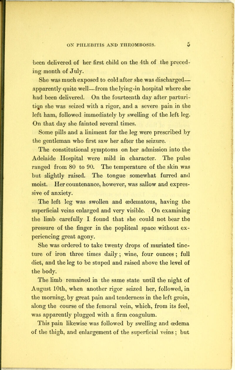 been delivered of her first child on the 4th of the preced- ing month of July. She was much exposed to cold after she was discharged— apparently quite well—from the lying-in hospital where she had been delivered. On the fourteenth day after parturi- tion she was seized with a rigor, and a severe pain in the left ham, followed immediately by swelling of the left leg. On that day she fainted several times. Some pills and a liniment for the leg were prescribed by the gentleman who first saw her after the seizure. The constitutional symptoms on her admission into the Adelaide Hospital were mild in character. The pulse ranged from 80 to 90. The temperature of the skin was but slightly raised. The tongue somewhat furred and moist. Her countenance, however, was sallow and expres- sive of anxiety. The left leg was swollen and cedematous, having the superficial veins enlarged and very visible. On examining the limb carefully I found that she could not bear the pressure of the finger in the popliteal space without ex- periencing great agony. She was ordered to take twenty drops of muriated tinc- ture of iron three times daily; wine, four ounces ; full diet, and the leg to be stuped and raised above the level of the body. The limb remained in the same state until the night of August 10th, when another rigor seized her, followed, in the morning, by great pain and tenderness in the left groin, along the course of the femoral vein, which, from its feel, was apparently plugged with a firm coagulum. This pain likewise was followed by swelling and oedema of the thigh, and enlargement of the superficial veins ; but