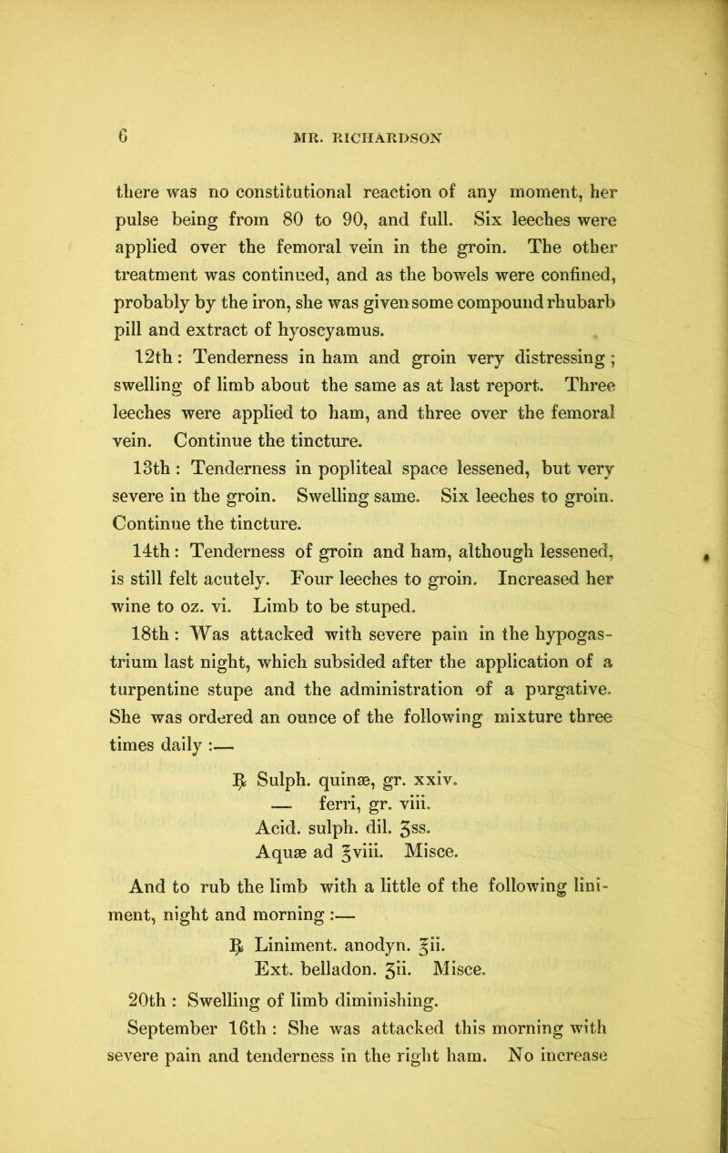 there was no constitutional reaction of any moment, her pulse being from 80 to 90, and full. Six leeches were applied over the femoral vein in the groin. The other treatment was continued, and as the bowels were confined, probably by the iron, she was given some compound rhubarb pill and extract of hyoscyamus. 12th: Tenderness in ham and groin very distressing; swelling of limb about the same as at last report. Three leeches were applied to ham, and three over the femoral vein. Continue the tincture. 13th: Tenderness in popliteal space lessened, but very severe in the groin. Swelling same. Six leeches to groin. Continue the tincture. 14th: Tenderness of groin and ham, although lessened, is still felt acutely. Four leeches to groin. Increased her wine to oz. vi. Limb to be stuped, 18th: Was attacked with severe pain in the hypogas- trium last night, which subsided after the application of a turpentine stupe and the administration of a purgative. She was ordered an ounce of the following mixture three times daily :— ^ Sulph. quinse, gr. xxiv. — ferri, gr. viii. Acid, sulph. dil. 5ss. Aquae ad gviii. Misce. And to rub the limb with a little of the following lini- ment, night and morning :— 5? Liniment, anodyn. gii. Ext. belladon. 5ii- Misce. 20th : Swelling of limb diminishing. September 16th : She was attacked this morning with severe pain and tenderness in the right ham. No increase