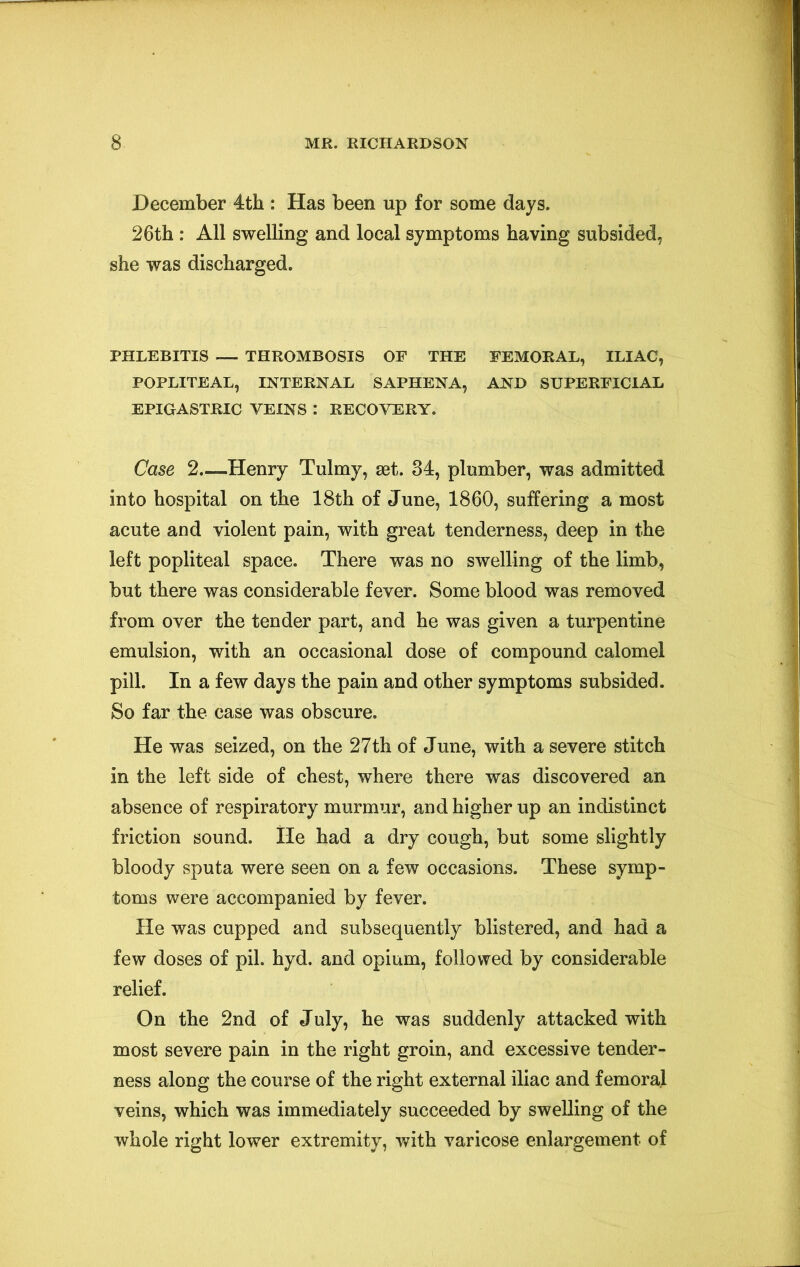 December 4th : Has been up for some days. 26th : All swelling and local symptoms having subsided, she was discharged. PHLEBITIS — THROMBOSIS OP THE FEMORAL, ILIAC, POPLITEAL, INTERNAL SAPHENA, AND SUPERFICIAL EPIGASTRIC VEINS : RECOVERY. Case 2—Henry Tulmy, set. 84, plumber, was admitted into hospital on the 18th of June, 1860, suffering a most acute and violent pain, with great tenderness, deep in the left popliteal space. There was no swelling of the limb, but there was considerable fever. Some blood was removed from over the tender part, and he was given a turpentine emulsion, with an occasional dose of compound calomel pill. In a few days the pain and other symptoms subsided. So far the case was obscure. He was seized, on the 27th of June, with a severe stitch in the left side of chest, where there was discovered an absence of respiratory murmur, and higher up an indistinct friction sound. lie had a dry cough, but some slightly bloody sputa were seen on a few occasions. These symp- toms were accompanied by fever. He was cupped and subsequently blistered, and had a few doses of pil. hyd. and opium, followed by considerable relief. On the 2nd of July, he was suddenly attacked with most severe pain in the right groin, and excessive tender- ness along the course of the right external iliac and femoral veins, which was immediately succeeded by swelling of the whole right lower extremity, with varicose enlargement of