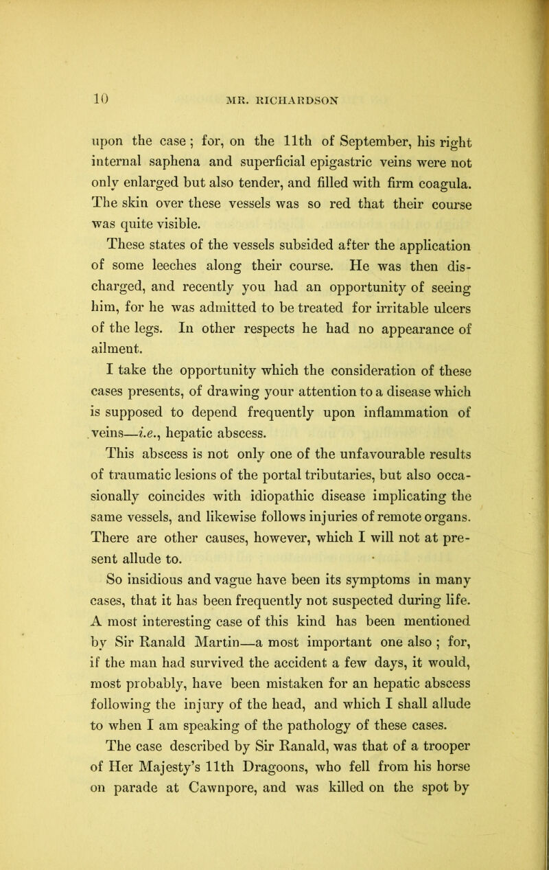 upon the case; for, on the 11th of September, his right internal saphena and superficial epigastric veins were not only enlarged but also tender, and filled with firm coagula. The skin over these vessels was so red that their course was quite visible. These states of the vessels subsided after the application of some leeches along their course. He was then dis- charged, and recently you had an opportunity of seeing him, for he was admitted to be treated for irritable ulcers of the legs. In other respects he had no appearance of ailment, I take the opportunity which the consideration of these cases presents, of drawing your attention to a disease which is supposed to depend frequently upon inflammation of veins—^.e., hepatic abscess. This abscess is not only one of the unfavourable results of traumatic lesions of the portal tributaries, but also occa- sionally coincides with idiopathic disease implicating the same vessels, and likewise follows injuries of remote organs. There are other causes, however, which I will not at pre- sent allude to. So insidious and vague have been its symptoms in many cases, that it has been frequently not suspected during life. A most interesting case of this kind has been mentioned by Sir Ranald Martin—a most important one also ; for, if the man had survived the accident a few days, it would, most probably, have been mistaken for an hepatic abscess following the injury of the head, and which I shall allude to when I am speaking of the pathology of these cases. The case described by Sir Ranald, was that of a trooper of Her Majesty’s 11th Dragoons, who fell from his horse on parade at Cawnpore, and was killed on the spot by