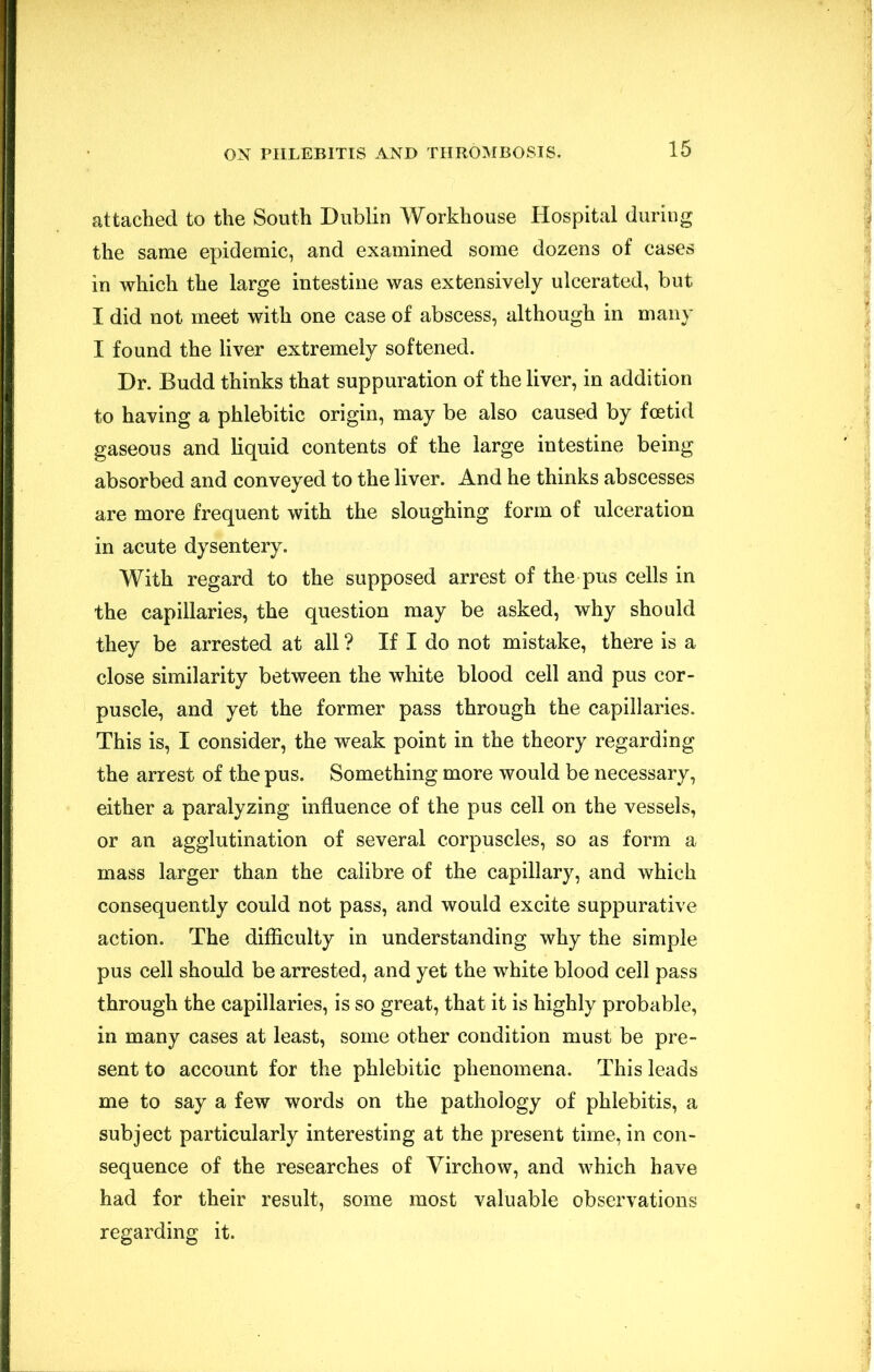 attached to the South Dublin Workhouse Hospital during the same epidemic, and examined some dozens of cases in which the large intestine was extensively ulcerated, but I did not meet with one case of abscess, although in many I found the liver extremely softened. Dr. Budd thinks that suppuration of the liver, in addition to having a phlebitic origin, may be also caused by foetid gaseous and liquid contents of the large intestine being absorbed and conveyed to the liver. And he thinks abscesses are more frequent with the sloughing form of ulceration in acute dysentery. With regard to the supposed arrest of the pus cells in the capillaries, the question may be asked, why should they be arrested at all ? If I do not mistake, there is a close similarity between the white blood cell and pus cor- puscle, and yet the former pass through the capillaries. This is, I consider, the weak point in the theory regarding the arrest of the pus. Something more would be necessary, either a paralyzing influence of the pus cell on the vessels, or an agglutination of several corpuscles, so as form a mass larger than the calibre of the capillary, and which consequently could not pass, and would excite suppurative action. The difficulty in understanding why the simple pus cell should be arrested, and yet the white blood cell pass through the capillaries, is so great, that it is highly probable, in many cases at least, some other condition must be pre- sent to account for the phlebitic phenomena. This leads me to say a few words on the pathology of phlebitis, a subject particularly interesting at the present time, in con- sequence of the researches of Virchow, and which have had for their result, some most valuable observations regarding it.