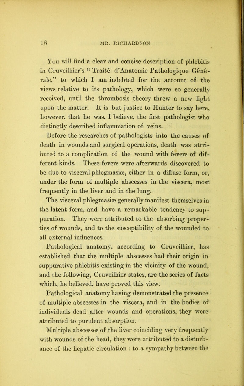 You will find a clear and concise description of phlebitis in Cruveilhier’s “ Traite d’Anatomie Pathologique Gene- rale,” to which I am indebted for the account of the views relative to its pathology, which were so generally received, until the thrombosis theory threw a new light upon the matter. It is but justice to Hunter to say here, however, that he was, I believe, the first pathologist who distinctly described inflammation of veins. Before the researches of pathologists into the causes of death in wounds and surgical operations, death was attri- buted to a complication of the wound with fevers of dif- ferent kinds. These fevers were afterwards discovered to be due to visceral phlegmasise, either in a diffuse form, or, under the form of multiple abscesses in the viscera, most frequently in the liver and in the lung. The visceral phlegmasige generally manifest themselves in the latent form, and have a remarkable tendency to sup- puration. They were attributed to the absorbing proper- ties of wounds, and to the susceptibility of the wounded to all external influences. Pathological anatomy, according to Cruveilhier, has established that the multiple abscesses had their origin in suppurative phlebitis existing in the vicinity of the wound, and the following, Cruveilhier states, are the series of facts which, he believed, have proved this view. Pathological anatomy having demonstrated the presence of multiple abscesses in the viscera, and in the bodies of individuals dead after wounds and operations, they were attributed to purulent absorption. Multiple abscesses of the liver coinciding very frequently with wounds of the head, they were attributed to a disturb- ance of the hepatic circulation : to a sympathy between the