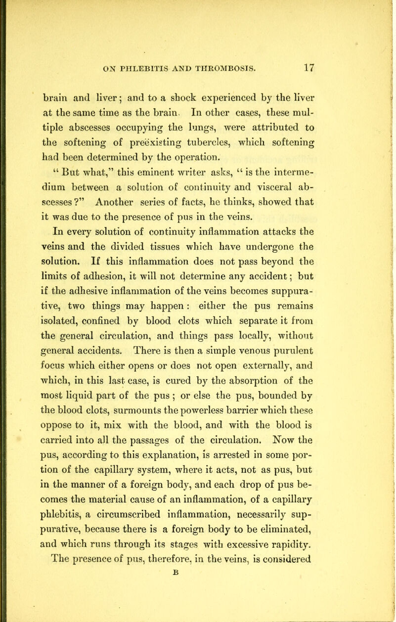 brain and liver; and to a shock experienced by the liver at the same time as the brain. In other cas.es, these mul- tiple abscesses occupying the lungs, were attributed to the softening of preexisting tubercles, which softening had been determined by the operation. “ But what,” this eminent writer asks, “ is the interme- dium between a solution of continuity and visceral ab- scesses ?” Another series of facts, he thinks, showed that it was due to the presence of pus in the veins. In every solution of continuity inflammation attacks the veins and the divided tissues which have undergone the solution. If this inflammation does not pass beyond the limits of adhesion, it will not determine any accident; but if the adhesive inflammation of the veins becomes suppura- tive, two things may happen : either the pus remains isolated, confined by blood clots which separate it from the general circulation, and things pass locally, without general accidents. There is then a simple venous purulent focus which either opens or does not open externally, and which, in this last case, is cured by the absorption of the most liquid part of the pus ; or else the pus, bounded by the blood clots, surmounts the powerless barrier which these oppose to it, mix with the blood, and with the blood is carried into all the passages of the circulation. Now the pus, according to this explanation, is arrested in some por- tion of the capillary system, where it acts, not as pus, but in the manner of a foreign body, and each drop of pus be- comes the material cause of an inflammation, of a capillary phlebitis, a circumscribed inflammation, necessarily sup- purative, because there is a foreign body to be eliminated, and which runs through its stages with excessive rapidity. The presence of pus, therefore, in the veins, is considered B