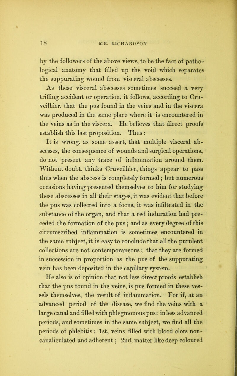 by the followers of the above views, to be the fact of patho- logical anatomy that filled up the void which separates the suppurating wound from visceral abscesses. As these visceral abscesses sometimes succeed a very trifling accident or operation, it follows, according to Cru- veilhier, that the pus found in the veins and in the viscera was produced in the same place where it is encountered in the veins as in the viscera. He believes that direct proofs establish this last proposition. Thus : It is wrong, as some assert, that multiple visceral ab- scesses, the consequence of wounds and surgical operations, do not present any trace of inflammation around them. Without doubt, thinks Cruveilhier, things appear to pass thus when the abscess is completely formed; but numerous occasions having presented themselves to him for studying these abscesses in all their stages, it was evident that before the pus was collected into a focus, it was infiltrated in the substance of the organ, and that a red induration had pre- ceded the formation of the pus; and as every degree of this circumscribed inflammation is sometimes encountered in the same subject, it is easy to conclude that all the purulent collections are not contemporaneous ; that they are formed in succession in proportion as the pus of the suppurating vein has been deposited in the capillary system. He also is of opinion that not less direct proofs establish that the pus found in the veins, is pus formed in these ves- sels themselves, the result of inflammation. For if, at an advanced period of thfe disease, we find the veins with a large canal and filled with phlegmonous pus: in less advanced periods, and sometimes in the same subject, we find all the periods of phlebitis : 1st, veins filled with blood clots non- canaliculated and adherent; 2nd, matter like deep coloured