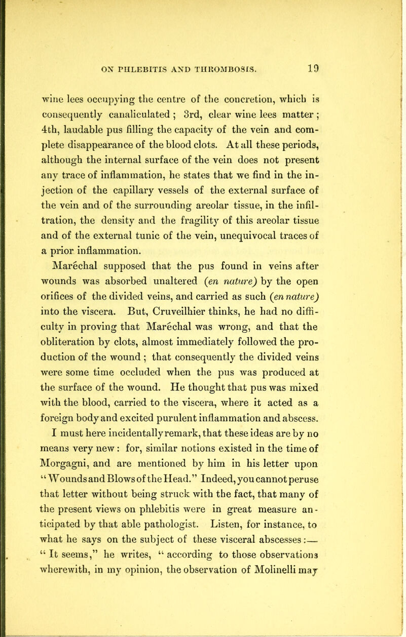 wine lees occupying the centre of the concretion, which is consequently canaliculated ; 3rd, clear wine lees matter ; 4th, laudable pus filling the capacity of the vein and com- plete disappearance of the blood clots. At all these periods, although the internal surface of the vein does not present any trace of inflammation, he states that we find in the in- jection of the capillary vessels of the external surface of the vein and of the surrounding areolar tissue, in the infil- tration, the density and the fragility of this areolar tissue and of the external tunic of the vein, unequivocal traces of a prior inflammation. Marechal supposed that the pus found in veins after wounds was absorbed unaltered (en nature) by the open orifices of the divided veins, and carried as such (en nature) into the viscera. But, Cruveilhier thinks, he had no diffi- culty in proving that Marechal was wrong, and that the obliteration by clots, almost immediately followed the pro- duction of the wound ; that consequently the divided veins were some time occluded when the pus was produced at the surface of the wound. He thought that pus was mixed with the blood, carried to the viscera, where it acted as a foreign body and excited purulent inflammation and abscess. I must here incidentally remark, that these ideas are by no means very new : for, similar notions existed in the time of Morgagni, and are mentioned by him in his letter upon ‘‘ W ounds and Blows of the Head.” Indeed, you cannot peruse that letter without being struck with the fact, that many of the present views on phlebitis were in great measure an - ticipated by that able pathologist. Listen, for instance, to what he says on the subject of these visceral abscesses :— “ It seems,” he writes, according to those observations wherewith, in my opinion, the observation of Molinelli may