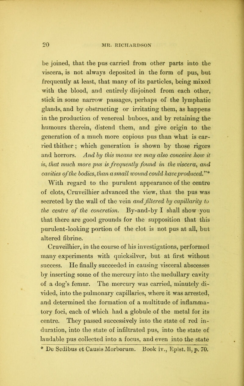 be joined, that the pus carried from other parts into the viscera, is not always deposited in the form of pus, but frequently at least, that many of its particles, being mixed with the blood, and entirely disjoined from each other, stick in some narrow passages, perhaps of the lymphatic glands, and by obstructing or irritating them, as happens in the production of venereal buboes, and by retaining the humours therein, distend them, and give origin to the generation of a much more copious pus than what is car- ried thither; which generation is shown by those rigors and horrors. And hy this means we may also conceive how it is^ that much more pus is frequently found in the viscera^ and cavities of the bodies^ than a small wound could have produced.'*'’'^ With regard to the purulent appearance of the centre of clots, Cruveilhier advanced the view, that the pus was secreted by the wall of the vein and filtered by capillarity to the centre of the concretion. By-and-by I shall show you that there are good grounds for the supposition that this purulent-looking portion of the clot is not pus at all, but altered fibrine. Cruveilhier, in the course of his investigations, performed many experiments with quicksilver, but at first without success. He finally succeeded in causing visceral abscesses by inserting some of the mercury into the medullary cavity of a dog’s femur. The mercury was carried, minutely di- vided, into the pulmonary capillaries, where it was arrested, and determined the formation of a multitude of inflamma- tory foci, each of which had a globule of the metal for its centre. They passed successively into the state of red in- duration, into the state of infiltrated pus, into the state of laudable pus collected into a focus, and even into the state * De Sedibus et Causis Morborum. Book iv., Eplst. li, p. 70.