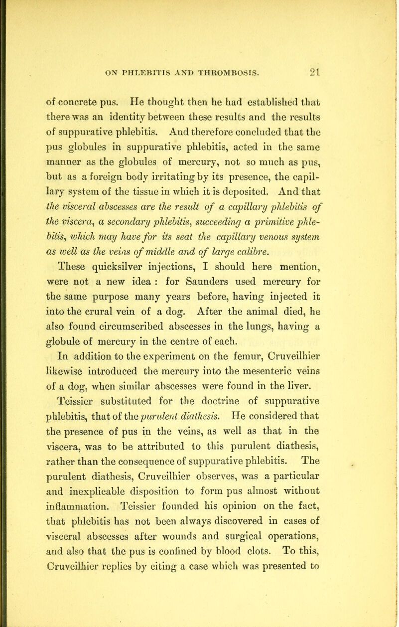 of concrete pus. He thought then he had established that there was an identity between these results and the results of suppurative phlebitis. And therefore concluded that the pus globules in suppurative phlebitis, acted in the same manner as the globules of mercury, not so much as pus, but as a foreign body irritating by its presence, the capil- lary system of the tissue in which it is deposited. And that the visceral abscesses are the result of a capillary phlebitis of the viscera^ a secondary phlebitis^ succeeding a primitive phle- bitis^ which may have for its seat the capillary venous system as well as the veins of middle and of large calibre. These quicksilver injections, I should here mention, were not a new idea : for Saunders used mercury for the same purpose many years before, having injected it into the crural vein of a dog. After the animal died, he also found circumscribed abscesses in the lungs, having a globule of mercury in the centre of each. In addition to the experiment on the femur, Cruveilhier likewise introduced the mercury into the mesenteric veins of a dog, when similar abscesses were found in the liver. Teissier substituted for the doctrine of suppurative phlebitis, that of the purulent diathesis. He considered that the presence of pus in the veins, as well as that in the viscera, was to be attributed to this purulent diathesis, rather than the consequence of suppurative phlebitis. The purulent diathesis, Cruveilhier observes, was a particular and inexplicable disposition to form pus almost without inflammation. Teissier founded his opinion on the fact, that phlebitis has not been always discovered in cases of visceral abscesses after wounds and surgical operations, and also that the pus is confined by blood clots. To this, Cruveilhier replies by citing a case which was presented to