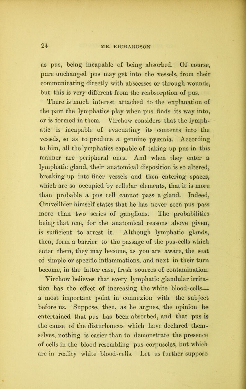 as pus, being incapable of being absorbed. Of course, pure unchanged pus may get into the vessels, from their communicating directly with abscesses or through wounds, but this is very different from the reabsorption of pus. There is much interest attached to the explanation of the part the lymphatics play when pus finds its way into, or is formed in them. Virchow considers that the lymph- atic is incapable of evacuating its contents into the vessels, so as to produce a genuine pyaemia. According to him, all the lymphatics capable of taking up pus in this manner are peripheral ones. And when they enter a lymphatic gland, their anatomical disposition is so altered, breaking up into finer vessels and then entering spaces, which are so occupied by cellular elements, that it is more than probable a pus cell cannot pass a gland. Indeed, Cruveilhier himself states that he has never seen pus pass more than two series of ganglions. The probabilities being that one, for the anatomical reasons above given, is sufficient to arrest it. Although lymphatic glands, then, form a barrier to the passage of the pus-cells which enter them, they may become, as you are aware, the seat of simple or specific inflammations, and next in their turn become, in the latter case, fresh sources of contamination. Virchow believes that every lymphatic glandular irrita- tion has the effect of increasing the white blood-cells— a most important point in connexion with the subject before us. ' Suppose, then, as he argues, the opinion be entertained that pus has been absorbed, and that pus is the cause of the disturbances which have declared them- selves, nothing is easier than to demonstrate the presence of cells in the blood resembling pus-corpuscles, but which are in reality white blood-cells. Let us further suppose